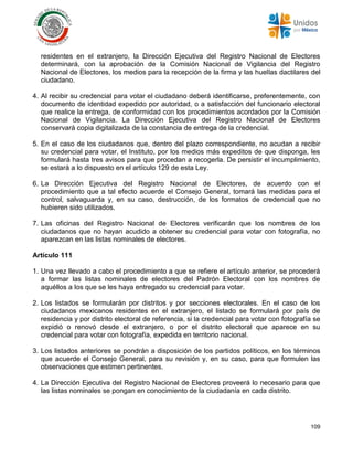 109
residentes en el extranjero, la Dirección Ejecutiva del Registro Nacional de Electores
determinará, con la aprobación de la Comisión Nacional de Vigilancia del Registro
Nacional de Electores, los medios para la recepción de la firma y las huellas dactilares del
ciudadano.
4. Al recibir su credencial para votar el ciudadano deberá identificarse, preferentemente, con
documento de identidad expedido por autoridad, o a satisfacción del funcionario electoral
que realice la entrega, de conformidad con los procedimientos acordados por la Comisión
Nacional de Vigilancia. La Dirección Ejecutiva del Registro Nacional de Electores
conservará copia digitalizada de la constancia de entrega de la credencial.
5. En el caso de los ciudadanos que, dentro del plazo correspondiente, no acudan a recibir
su credencial para votar, el Instituto, por los medios más expeditos de que disponga, les
formulará hasta tres avisos para que procedan a recogerla. De persistir el incumplimiento,
se estará a lo dispuesto en el artículo 129 de esta Ley.
6. La Dirección Ejecutiva del Registro Nacional de Electores, de acuerdo con el
procedimiento que a tal efecto acuerde el Consejo General, tomará las medidas para el
control, salvaguarda y, en su caso, destrucción, de los formatos de credencial que no
hubieren sido utilizados.
7. Las oficinas del Registro Nacional de Electores verificarán que los nombres de los
ciudadanos que no hayan acudido a obtener su credencial para votar con fotografía, no
aparezcan en las listas nominales de electores.
Artículo 111
1. Una vez llevado a cabo el procedimiento a que se refiere el artículo anterior, se procederá
a formar las listas nominales de electores del Padrón Electoral con los nombres de
aquéllos a los que se les haya entregado su credencial para votar.
2. Los listados se formularán por distritos y por secciones electorales. En el caso de los
ciudadanos mexicanos residentes en el extranjero, el listado se formulará por país de
residencia y por distrito electoral de referencia, si la credencial para votar con fotografía se
expidió o renovó desde el extranjero, o por el distrito electoral que aparece en su
credencial para votar con fotografía, expedida en territorio nacional.
3. Los listados anteriores se pondrán a disposición de los partidos políticos, en los términos
que acuerde el Consejo General, para su revisión y, en su caso, para que formulen las
observaciones que estimen pertinentes.
4. La Dirección Ejecutiva del Registro Nacional de Electores proveerá lo necesario para que
las listas nominales se pongan en conocimiento de la ciudadanía en cada distrito.
 