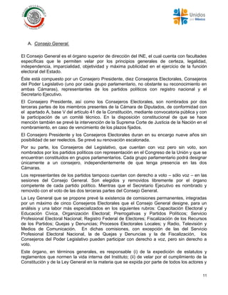 11
A. Consejo General.
El Consejo General es el órgano superior de dirección del INE, el cual cuenta con facultades
específicas que le permiten velar por los principios generales de certeza, legalidad,
independencia, imparcialidad, objetividad y máxima publicidad en el ejercicio de la función
electoral del Estado.
Éste está compuesto por un Consejero Presidente, diez Consejeros Electorales, Consejeros
del Poder Legislativo (uno por cada grupo parlamentario, no obstante su reconocimiento en
ambas Cámaras), representantes de los partidos políticos con registro nacional y el
Secretario Ejecutivo.
El Consejero Presidente, así como los Consejeros Electorales, son nombrados por dos
terceras partes de los miembros presentes de la Cámara de Diputados, de conformidad con
el apartado A, base V del artículo 41 de la Constitución, mediante convocatoria pública y con
la participación de un comité técnico. En la disposición constitucional de que se hace
mención también se prevé la intervención de la Suprema Corte de Justicia de la Nación en el
nombramiento, en caso de vencimiento de los plazos fijados.
El Consejero Presidente y los Consejeros Electorales duran en su encargo nueve años sin
posibilidad de ser reelectos. Se prevé su renovación escalonada.
Por su parte, los Consejeros del Legislativo, que cuentan con voz pero sin voto, son
nombrados por los partidos políticos con representación en el Congreso de la Unión y que se
encuentran constituidos en grupos parlamentarios. Cada grupo parlamentario podrá designar
únicamente a un consejero, independientemente de que tenga presencia en las dos
Cámaras.
Los representantes de los partidos tampoco cuentan con derecho a voto – sólo voz – en las
sesiones del Consejo General. Son elegidos y removidos libremente por el órgano
competente de cada partido político. Mientras que el Secretario Ejecutivo es nombrado y
removido con el voto de las dos terceras partes del Consejo General.
La Ley General que se propone prevé la existencia de comisiones permanentes, integradas
por un máximo de cinco Consejeros Electorales que el Consejo General designe, para un
análisis y una labor más especializados en los siguientes rubros: Capacitación Electoral y
Educación Cívica, Organización Electoral; Prerrogativas y Partidos Políticos; Servicio
Profesional Electoral Nacional; Registro Federal de Electores; Fiscalización de los Recursos
de los Partidos; Quejas y Denuncias; Procesos Electorales Locales; y Radio, Televisión y
Medios de Comunicación. En dichas comisiones, con excepción de las del Servicio
Profesional Electoral Nacional, la de Quejas y Denuncias y la de Fiscalización, los
Consejeros del Poder Legislativo pueden participar con derecho a voz, pero sin derecho a
voto.
Este órgano, en términos generales, es responsable (i) de la expedición de estatutos y
reglamentos que normen la vida interna del Instituto; (ii) de velar por el cumplimiento de la
Constitución y de la Ley General en la materia que se expida por parte de todos los actores y
 