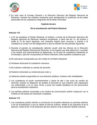 110
5. En todo caso el Consejo General y la Dirección Ejecutiva del Registro Nacional de
Electores, tomarán las medidas necesarias para salvaguardar la protección de los datos
personales de los ciudadanos integrantes de las listas nominales.
Capítulo tercero
De la actualización del Padrón Electoral
Artículo 112
1. A fin de actualizar el Padrón Electoral, el Instituto, a través de la Dirección Ejecutiva del
Registro Nacional de Electores realizará anualmente, a partir del día 1o. de octubre y
hasta el 15 de enero siguiente, una campaña intensa para convocar y orientar a la
ciudadanía a cumplir con las obligaciones a que se refieren los dos párrafos siguientes.
2. Durante el periodo de actualización deberán acudir ante las oficinas de la Dirección
Ejecutiva del Registro Nacional de Electores, en los lugares que ésta determine, o acceder
a los medios que oportunamente se determinen, en el caso de ciudadanos residentes en
el extranjero, para ser incorporados al Padrón Electoral, todos aquellos ciudadanos que:
a) No estuvieran incorporados por otro medio en el Padrón Electoral;
b) Hubiesen alcanzado la ciudadanía mexicana.
c) No hubieren notificado su cambio de domicilio;
d) Hubieren extraviado su credencial para votar; y
e) Habiendo estado suspendidos en sus derechos políticos, hubieran sido rehabilitados.
3. Los ciudadanos al acudir voluntariamente a darse de alta o dar aviso de cambio de
domicilio, tendrán la obligación de señalar el domicilio en que hubieren sido registrados
con anterioridad, y en su caso, firmar y poner las huellas dactilares en los documentos
para la actualización respectiva.
4. Los partidos políticos nacionales y los medios de comunicación podrán coadyuvar con el
Instituto en las tareas de orientación ciudadana.
Artículo 113
1. Los ciudadanos podrán solicitar su inscripción en el padrón electoral, en periodos distintos
a los de actualización a que se refiere el artículo anterior, desde el día siguiente al de la
elección, hasta el día 15 de diciembre del año anterior al de la elección federal ordinaria.
 