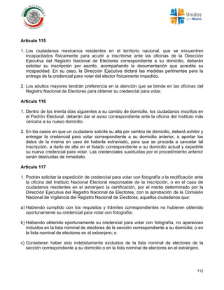 112
Artículo 115
1. Los ciudadanos mexicanos residentes en el territorio nacional, que se encuentren
incapacitados físicamente para acudir a inscribirse ante las oficinas de la Dirección
Ejecutiva del Registro Nacional de Electores correspondiente a su domicilio, deberán
solicitar su inscripción por escrito, acompañando la documentación que acredite su
incapacidad. En su caso, la Dirección Ejecutiva dictará las medidas pertinentes para la
entrega de la credencial para votar del elector físicamente impedido.
2. Los adultos mayores tendrán preferencia en la atención que se brinde en las oficinas del
Registro Nacional de Electores para obtener su credencial para votar.
Artículo 116
1. Dentro de los treinta días siguientes a su cambio de domicilio, los ciudadanos inscritos en
el Padrón Electoral, deberán dar el aviso correspondiente ante la oficina del Instituto más
cercana a su nuevo domicilio.
2. En los casos en que un ciudadano solicite su alta por cambio de domicilio, deberá exhibir y
entregar la credencial para votar correspondiente a su domicilio anterior, o aportar los
datos de la misma en caso de haberla extraviado, para que se proceda a cancelar tal
inscripción, a darlo de alta en el listado correspondiente a su domicilio actual y expedirle
su nueva credencial para votar. Las credenciales sustituidas por el procedimiento anterior
serán destruidas de inmediato.
Artículo 117
1. Podrán solicitar la expedición de credencial para votar con fotografía o la rectificación ante
la oficina del Instituto Nacional Electoral responsable de la inscripción, o en el caso de
ciudadanos residentes en el extranjero la certificación, por el medio determinado por la
Dirección Ejecutiva del Registro Nacional de Electores, con la aprobación de la Comisión
Nacional de Vigilancia del Registro Nacional de Electores, aquellos ciudadanos que:
a) Habiendo cumplido con los requisitos y trámites correspondientes no hubieren obtenido
oportunamente su credencial para votar con fotografía;
b) Habiendo obtenido oportunamente su credencial para votar con fotografía, no aparezcan
incluidos en la lista nominal de electores de la sección correspondiente a su domicilio; o en
la lista nominal de electores en el extranjero; o
c) Consideren haber sido indebidamente excluidos de la lista nominal de electores de la
sección correspondiente a su domicilio o en la lista nominal de electores en el extranjero.
 