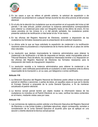113
2. En los casos a que se refiere el párrafo anterior, la solicitud de expedición o de
rectificación se presentará en cualquier tiempo durante los dos años previos al del proceso
electoral.
3. En el año de la elección los ciudadanos que se encuentren en el supuesto del inciso a) del
párrafo 1 de este artículo, podrán promover la instancia administrativa correspondiente
para obtener su credencial para votar con fotografía hasta el día último de enero. En los
casos previstos en los incisos b) y c) del párrafo señalado, los ciudadanos podrán
presentar solicitud de rectificación a más tardar el día 14 de marzo.
4. En las oficinas del Registro Nacional de Electores, existirán a disposición de los
ciudadanos los formatos necesarios para la presentación de la solicitud respectiva.
5. La oficina ante la que se haya solicitado la expedición de credencial o la rectificación
resolverá sobre la procedencia o improcedencia de la misma dentro de un plazo de veinte
días naturales.
6. La resolución que declare improcedente la instancia administrativa para obtener la
credencial o de rectificación o la falta de respuesta en tiempo, serán impugnables ante el
Tribunal Electoral. Para tal efecto, los ciudadanos interesados tendrán a su disposición en
las oficinas del Registro Nacional de Electores los formatos necesarios para la
interposición del medio de impugnación respectivo.
7. La resolución recaída a la instancia administrativa para obtener la credencial o de
rectificación, será notificada personalmente al ciudadano si éste comparece ante la oficina
responsable de la inscripción o, en su caso, por telegrama o correo certificado.
Artículo 118
1. La Dirección Ejecutiva del Registro Nacional de Electores podrá utilizar la técnica censal
parcial en distritos o secciones, o partes de éstos, en aquellos casos en que así lo decida
el Consejo General a propuesta de la Junta General Ejecutiva, a fin de mantener
actualizado el padrón electoral.
2. La técnica censal parcial tendrá por objeto recabar la información básica de los
ciudadanos no incluidos en el Padrón Electoral, en su caso, verificar los datos contenidos
en el mismo, mediante visitas casa por casa.
Artículo 119
1. Las comisiones de vigilancia podrán solicitar a la Dirección Ejecutiva del Registro Nacional
de Electores o a las juntas locales y distritales ejecutivas, según corresponda, sometan a
consideración de la Junta General Ejecutiva el acuerdo para que se aplique en una
sección o distrito electoral la técnica censal parcial.
 