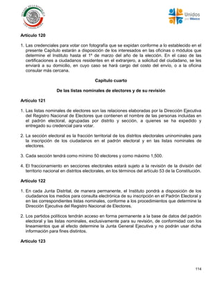 114
Artículo 120
1. Las credenciales para votar con fotografía que se expidan conforme a lo establecido en el
presente Capítulo estarán a disposición de los interesados en las oficinas o módulos que
determine el Instituto hasta el 1º de marzo del año de la elección. En el caso de las
certificaciones a ciudadanos residentes en el extranjero, a solicitud del ciudadano, se les
enviará a su domicilio, en cuyo caso se hará cargo del costo del envío, o a la oficina
consular más cercana.
Capítulo cuarto
De las listas nominales de electores y de su revisión
Artículo 121
1. Las listas nominales de electores son las relaciones elaboradas por la Dirección Ejecutiva
del Registro Nacional de Electores que contienen el nombre de las personas incluidas en
el padrón electoral, agrupadas por distrito y sección, a quienes se ha expedido y
entregado su credencial para votar.
2. La sección electoral es la fracción territorial de los distritos electorales uninominales para
la inscripción de los ciudadanos en el padrón electoral y en las listas nominales de
electores.
3. Cada sección tendrá como mínimo 50 electores y como máximo 1,500.
4. El fraccionamiento en secciones electorales estará sujeto a la revisión de la división del
territorio nacional en distritos electorales, en los términos del artículo 53 de la Constitución.
Artículo 122
1. En cada Junta Distrital, de manera permanente, el Instituto pondrá a disposición de los
ciudadanos los medios para consulta electrónica de su inscripción en el Padrón Electoral y
en las correspondientes listas nominales, conforme a los procedimientos que determine la
Dirección Ejecutiva del Registro Nacional de Electores.
2. Los partidos políticos tendrán acceso en forma permanente a la base de datos del padrón
electoral y las listas nominales, exclusivamente para su revisión, de conformidad con los
lineamientos que al efecto determine la Junta General Ejecutiva y no podrán usar dicha
información para fines distintos.
Artículo 123
 