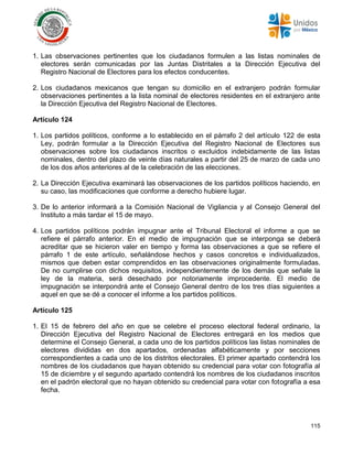 115
1. Las observaciones pertinentes que los ciudadanos formulen a las listas nominales de
electores serán comunicadas por las Juntas Distritales a la Dirección Ejecutiva del
Registro Nacional de Electores para los efectos conducentes.
2. Los ciudadanos mexicanos que tengan su domicilio en el extranjero podrán formular
observaciones pertinentes a la lista nominal de electores residentes en el extranjero ante
la Dirección Ejecutiva del Registro Nacional de Electores.
Artículo 124
1. Los partidos políticos, conforme a lo establecido en el párrafo 2 del artículo 122 de esta
Ley, podrán formular a la Dirección Ejecutiva del Registro Nacional de Electores sus
observaciones sobre los ciudadanos inscritos o excluidos indebidamente de las listas
nominales, dentro del plazo de veinte días naturales a partir del 25 de marzo de cada uno
de los dos años anteriores al de la celebración de las elecciones.
2. La Dirección Ejecutiva examinará las observaciones de los partidos políticos haciendo, en
su caso, las modificaciones que conforme a derecho hubiere lugar.
3. De lo anterior informará a la Comisión Nacional de Vigilancia y al Consejo General del
Instituto a más tardar el 15 de mayo.
4. Los partidos políticos podrán impugnar ante el Tribunal Electoral el informe a que se
refiere el párrafo anterior. En el medio de impugnación que se interponga se deberá
acreditar que se hicieron valer en tiempo y forma las observaciones a que se refiere el
párrafo 1 de este artículo, señalándose hechos y casos concretos e individualizados,
mismos que deben estar comprendidos en las observaciones originalmente formuladas.
De no cumplirse con dichos requisitos, independientemente de los demás que señale la
ley de la materia, será desechado por notoriamente improcedente. El medio de
impugnación se interpondrá ante el Consejo General dentro de los tres días siguientes a
aquel en que se dé a conocer el informe a los partidos políticos.
Artículo 125
1. El 15 de febrero del año en que se celebre el proceso electoral federal ordinario, la
Dirección Ejecutiva del Registro Nacional de Electores entregará en los medios que
determine el Consejo General, a cada uno de los partidos políticos las listas nominales de
electores divididas en dos apartados, ordenadas alfabéticamente y por secciones
correspondientes a cada uno de los distritos electorales. El primer apartado contendrá los
nombres de los ciudadanos que hayan obtenido su credencial para votar con fotografía al
15 de diciembre y el segundo apartado contendrá los nombres de los ciudadanos inscritos
en el padrón electoral que no hayan obtenido su credencial para votar con fotografía a esa
fecha.
 