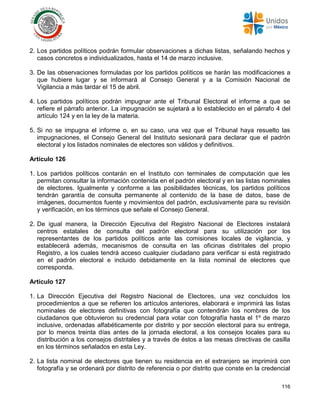 116
2. Los partidos políticos podrán formular observaciones a dichas listas, señalando hechos y
casos concretos e individualizados, hasta el 14 de marzo inclusive.
3. De las observaciones formuladas por los partidos políticos se harán las modificaciones a
que hubiere lugar y se informará al Consejo General y a la Comisión Nacional de
Vigilancia a más tardar el 15 de abril.
4. Los partidos políticos podrán impugnar ante el Tribunal Electoral el informe a que se
refiere el párrafo anterior. La impugnación se sujetará a lo establecido en el párrafo 4 del
artículo 124 y en la ley de la materia.
5. Si no se impugna el informe o, en su caso, una vez que el Tribunal haya resuelto las
impugnaciones, el Consejo General del Instituto sesionará para declarar que el padrón
electoral y los listados nominales de electores son válidos y definitivos.
Artículo 126
1. Los partidos políticos contarán en el Instituto con terminales de computación que les
permitan consultar la información contenida en el padrón electoral y en las listas nominales
de electores. Igualmente y conforme a las posibilidades técnicas, los partidos políticos
tendrán garantía de consulta permanente al contenido de la base de datos, base de
imágenes, documentos fuente y movimientos del padrón, exclusivamente para su revisión
y verificación, en los términos que señale el Consejo General.
2. De igual manera, la Dirección Ejecutiva del Registro Nacional de Electores instalará
centros estatales de consulta del padrón electoral para su utilización por los
representantes de los partidos políticos ante las comisiones locales de vigilancia, y
establecerá además, mecanismos de consulta en las oficinas distritales del propio
Registro, a los cuales tendrá acceso cualquier ciudadano para verificar si está registrado
en el padrón electoral e incluido debidamente en la lista nominal de electores que
corresponda.
Artículo 127
1. La Dirección Ejecutiva del Registro Nacional de Electores, una vez concluidos los
procedimientos a que se refieren los artículos anteriores, elaborará e imprimirá las listas
nominales de electores definitivas con fotografía que contendrán los nombres de los
ciudadanos que obtuvieron su credencial para votar con fotografía hasta el 1º de marzo
inclusive, ordenadas alfabéticamente por distrito y por sección electoral para su entrega,
por lo menos treinta días antes de la jornada electoral, a los consejos locales para su
distribución a los consejos distritales y a través de éstos a las mesas directivas de casilla
en los términos señalados en esta Ley.
2. La lista nominal de electores que tienen su residencia en el extranjero se imprimirá con
fotografía y se ordenará por distrito de referencia o por distrito que conste en la credencial
 