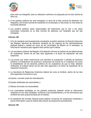 117
para votar con fotografía, para su utilización conforme a lo dispuesto por el Libro Quinto de
esta Ley.
3. A los partidos políticos les será entregado un tanto de la lista nominal de electores con
fotografía y de la lista nominal de residentes en el extranjero a más tardar un mes antes de
la jornada electoral.
4. Los partidos políticos serán responsables del tratamiento que le den a los datos
personales contenidos en la lista nominal de electores con fotografía que les sea
entregada.
Artículo 128
1. A fin de mantener permanentemente actualizado el padrón electoral, la Dirección Ejecutiva
del Registro Nacional de Electores recabará de los órganos de las administraciones
públicas federal y estatal así como de los consulados de México en el extranjero, la
información necesaria para registrar todo cambio que lo afecte.
2. Los servidores públicos del Registro Civil deberán informar al Instituto de los fallecimientos
de ciudadanos, dentro de los diez días siguientes a la fecha de expedición del acta
respectiva.
3. Los jueces que dicten resoluciones que decreten la suspensión o pérdida de derechos
políticos o la declaración de ausencia o presunción de muerte de un ciudadano así como
la rehabilitación de los derechos políticos de los ciudadanos de que se trate, deberán
notificarlas al Instituto dentro de los diez días siguientes a la fecha de expedición de la
respectiva resolución.
4. La Secretaría de Relaciones Exteriores deberá dar aviso al Instituto, dentro de los diez
días siguientes a la fecha en que:
a) Expida o cancele cartas de naturalización;
b) Expida certificados de nacionalidad; y
c) Reciba renuncias a la nacionalidad.
5. Las autoridades señaladas en los párrafos anteriores deberán remitir la información
respectiva en los días señalados, conforme a los procedimientos y en los formularios que
al efecto les sean proporcionados por el Instituto.
6. El presidente del Consejo General podrá celebrar convenios de cooperación tendentes a
que la información a que se refiere este artículo se proporcione puntualmente.
Artículo 129
 