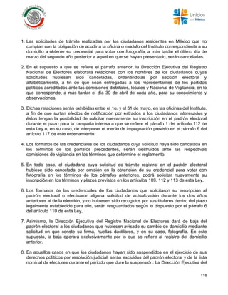118
1. Las solicitudes de trámite realizadas por los ciudadanos residentes en México que no
cumplan con la obligación de acudir a la oficina o módulo del Instituto correspondiente a su
domicilio a obtener su credencial para votar con fotografía, a más tardar el último día de
marzo del segundo año posterior a aquel en que se hayan presentado, serán canceladas.
2. En el supuesto a que se refiere el párrafo anterior, la Dirección Ejecutiva del Registro
Nacional de Electores elaborará relaciones con los nombres de los ciudadanos cuyas
solicitudes hubiesen sido canceladas, ordenándolas por sección electoral y
alfabéticamente, a fin de que sean entregadas a los representantes de los partidos
políticos acreditados ante las comisiones distritales, locales y Nacional de Vigilancia, en lo
que corresponde, a más tardar el día 30 de abril de cada año, para su conocimiento y
observaciones.
3. Dichas relaciones serán exhibidas entre el 1o. y el 31 de mayo, en las oficinas del Instituto,
a fin de que surtan efectos de notificación por estrados a los ciudadanos interesados y
éstos tengan la posibilidad de solicitar nuevamente su inscripción en el padrón electoral
durante el plazo para la campaña intensa a que se refiere el párrafo 1 del artículo 112 de
esta Ley o, en su caso, de interponer el medio de impugnación previsto en el párrafo 6 del
artículo 117 de este ordenamiento.
4. Los formatos de las credenciales de los ciudadanos cuya solicitud haya sido cancelada en
los términos de los párrafos precedentes, serán destruidos ante las respectivas
comisiones de vigilancia en los términos que determine el reglamento.
5. En todo caso, el ciudadano cuya solicitud de trámite registral en el padrón electoral
hubiese sido cancelada por omisión en la obtención de su credencial para votar con
fotografía en los términos de los párrafos anteriores, podrá solicitar nuevamente su
inscripción en los términos y plazos previstos en los artículos 109, 112 y 113 de esta Ley.
6. Los formatos de las credenciales de los ciudadanos que solicitaron su inscripción al
padrón electoral o efectuaron alguna solicitud de actualización durante los dos años
anteriores al de la elección, y no hubiesen sido recogidos por sus titulares dentro del plazo
legalmente establecido para ello, serán resguardados según lo dispuesto por el párrafo 6
del artículo 110 de esta Ley.
7. Asimismo, la Dirección Ejecutiva del Registro Nacional de Electores dará de baja del
padrón electoral a los ciudadanos que hubiesen avisado su cambio de domicilio mediante
solicitud en que conste su firma, huellas dactilares, y en su caso, fotografía. En este
supuesto, la baja operará exclusivamente por lo que se refiere al registro del domicilio
anterior.
8. En aquellos casos en que los ciudadanos hayan sido suspendidos en el ejercicio de sus
derechos políticos por resolución judicial, serán excluidos del padrón electoral y de la lista
nominal de electores durante el periodo que dure la suspensión. La Dirección Ejecutiva del
 