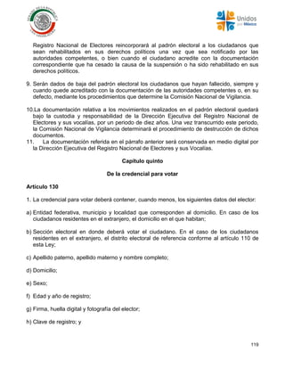 119
Registro Nacional de Electores reincorporará al padrón electoral a los ciudadanos que
sean rehabilitados en sus derechos políticos una vez que sea notificado por las
autoridades competentes, o bien cuando el ciudadano acredite con la documentación
correspondiente que ha cesado la causa de la suspensión o ha sido rehabilitado en sus
derechos políticos.
9. Serán dados de baja del padrón electoral los ciudadanos que hayan fallecido, siempre y
cuando quede acreditado con la documentación de las autoridades competentes o, en su
defecto, mediante los procedimientos que determine la Comisión Nacional de Vigilancia.
10.La documentación relativa a los movimientos realizados en el padrón electoral quedará
bajo la custodia y responsabilidad de la Dirección Ejecutiva del Registro Nacional de
Electores y sus vocalías, por un periodo de diez años. Una vez transcurrido este periodo,
la Comisión Nacional de Vigilancia determinará el procedimiento de destrucción de dichos
documentos.
11. La documentación referida en el párrafo anterior será conservada en medio digital por
la Dirección Ejecutiva del Registro Nacional de Electores y sus Vocalías.
Capítulo quinto
De la credencial para votar
Artículo 130
1. La credencial para votar deberá contener, cuando menos, los siguientes datos del elector:
a) Entidad federativa, municipio y localidad que corresponden al domicilio. En caso de los
ciudadanos residentes en el extranjero, el domicilio en el que habitan;
b) Sección electoral en donde deberá votar el ciudadano. En el caso de los ciudadanos
residentes en el extranjero, el distrito electoral de referencia conforme al artículo 110 de
esta Ley;
c) Apellido paterno, apellido materno y nombre completo;
d) Domicilio;
e) Sexo;
f) Edad y año de registro;
g) Firma, huella digital y fotografía del elector;
h) Clave de registro; y
 