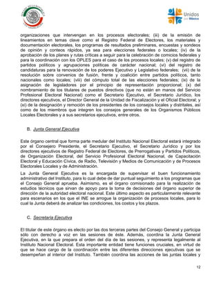 12
organizaciones que intervengan en los procesos electorales; (iii) de la emisión de
lineamientos en temas clave como el Registro Federal de Electores, los materiales y
documentación electorales, los programas de resultados preliminares, encuestas y sondeos
de opinión y conteos rápidos, ya sea para elecciones federales o locales; (iv) de la
aprobación de los planes y rutas críticas a seguir para la celebración de comicios federales y
para la coordinación con los OPLES para el caso de los procesos locales; (v) del registro de
partidos políticos y agrupaciones políticas de carácter nacional; (vi) del registro de
candidaturas para la renovación de los poderes Ejecutivo y Legislativo federales; (vii) de la
resolución sobre convenios de fusión, frente y coalición entre partidos políticos, tanto
nacionales como locales; (viii) del cómputo total de las elecciones federales; (ix) de la
asignación de legisladores por el principio de representación proporcional; (x) del
nombramiento de los titulares de puestos directivos (que no están en manos del Servicio
Profesional Electoral Nacional) como el Secretario Ejecutivo, el Secretario Jurídico, los
directores ejecutivos, el Director General de la Unidad de Fiscalización y el Oficial Electoral; y
(xi) de la designación y remoción de los presidentes de los consejos locales y distritales, así
como de los miembros que integren los consejos generales de los Organismos Públicos
Locales Electorales y a sus secretarios ejecutivos, entre otros.
B. Junta General Ejecutiva
Este órgano central que forma parte medular del Instituto Nacional Electoral estará integrado
por el Consejero Presidente, el Secretario Ejecutivo, el Secretario Jurídico y por los
directores ejecutivos de Registro Federal de Electores, de Prerrogativas y Partidos Políticos,
de Organización Electoral, del Servicio Profesional Electoral Nacional, de Capacitación
Electoral y Educación Cívica, de Radio, Televisión y Medios de Comunicación y de Procesos
Electorales Locales y de Administración.
La Junta General Ejecutiva es la encargada de supervisar el buen funcionamiento
administrativo del Instituto, para lo cual debe de dar puntual seguimiento a los programas que
el Consejo General aprueba. Asimismo, es el órgano comisionado para la realización de
estudios técnicos que sirvan de apoyo para la toma de decisiones del órgano superior de
dirección de la autoridad electoral nacional. Este último aspecto es particularmente relevante
para escenarios en los que el INE se arrogue la organización de procesos locales, para lo
cual la Junta deberá de analizar las condiciones, los costos y los plazos.
C. Secretaría Ejecutiva
El titular de este órgano es electo por las dos terceras partes del Consejo General y participa
sólo con derecho a voz en las sesiones de éste. Además, coordina la Junta General
Ejecutiva, en la que prepara el orden del día de las sesiones, y representa legalmente al
Instituto Nacional Electoral. Esta importante entidad tiene funciones cruciales, en virtud de
que se hace cargo de la coordinación entre las diferentes direcciones ejecutivas que se
desempeñan al interior del Instituto. También coordina las acciones de las juntas locales y
 