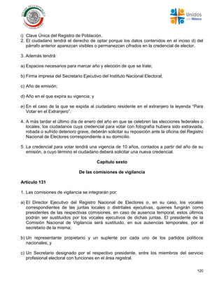 120
i) Clave Única del Registro de Población.
2. El ciudadano tendrá el derecho de optar porque los datos contenidos en el inciso d) del
párrafo anterior aparezcan visibles o permanezcan cifrados en la credencial de elector.
3. Además tendrá:
a) Espacios necesarios para marcar año y elección de que se trate;
b) Firma impresa del Secretario Ejecutivo del Instituto Nacional Electoral;
c) Año de emisión;
d) Año en el que expira su vigencia; y
e) En el caso de la que se expida al ciudadano residente en el extranjero la leyenda “Para
Votar en el Extranjero”.
4. A más tardar el último día de enero del año en que se celebren las elecciones federales o
locales, los ciudadanos cuya credencial para votar con fotografía hubiera sido extraviada,
robada o sufrido deterioro grave, deberán solicitar su reposición ante la oficina del Registro
Nacional de Electores correspondiente a su domicilio.
5. La credencial para votar tendrá una vigencia de 10 años, contados a partir del año de su
emisión, a cuyo término el ciudadano deberá solicitar una nueva credencial.
Capítulo sexto
De las comisiones de vigilancia
Artículo 131
1. Las comisiones de vigilancia se integrarán por:
a) El Director Ejecutivo del Registro Nacional de Electores o, en su caso, los vocales
correspondientes de las juntas locales o distritales ejecutivas, quienes fungirán como
presidentes de las respectivas comisiones, en caso de ausencia temporal, estos últimos
podrán ser sustituidos por los vocales ejecutivos de dichas juntas. El presidente de la
Comisión Nacional de Vigilancia será sustituido, en sus ausencias temporales, por el
secretario de la misma;
b) Un representante propietario y un suplente por cada uno de los partidos políticos
nacionales; y
c) Un Secretario designado por el respectivo presidente, entre los miembros del servicio
profesional electoral con funciones en el área registral.
 