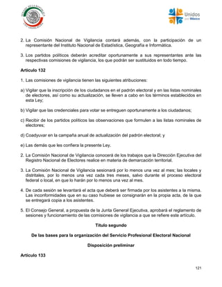 121
2. La Comisión Nacional de Vigilancia contará además, con la participación de un
representante del Instituto Nacional de Estadística, Geografía e Informática.
3. Los partidos políticos deberán acreditar oportunamente a sus representantes ante las
respectivas comisiones de vigilancia, los que podrán ser sustituidos en todo tiempo.
Artículo 132
1. Las comisiones de vigilancia tienen las siguientes atribuciones:
a) Vigilar que la inscripción de los ciudadanos en el padrón electoral y en las listas nominales
de electores, así como su actualización, se lleven a cabo en los términos establecidos en
esta Ley;
b) Vigilar que las credenciales para votar se entreguen oportunamente a los ciudadanos;
c) Recibir de los partidos políticos las observaciones que formulen a las listas nominales de
electores;
d) Coadyuvar en la campaña anual de actualización del padrón electoral; y
e) Las demás que les confiera la presente Ley.
2. La Comisión Nacional de Vigilancia conocerá de los trabajos que la Dirección Ejecutiva del
Registro Nacional de Electores realice en materia de demarcación territorial.
3. La Comisión Nacional de Vigilancia sesionará por lo menos una vez al mes; las locales y
distritales, por lo menos una vez cada tres meses, salvo durante el proceso electoral
federal o local, en que lo harán por lo menos una vez al mes.
4. De cada sesión se levantará el acta que deberá ser firmada por los asistentes a la misma.
Las inconformidades que en su caso hubiese se consignarán en la propia acta, de la que
se entregará copia a los asistentes.
5. El Consejo General, a propuesta de la Junta General Ejecutiva, aprobará el reglamento de
sesiones y funcionamiento de las comisiones de vigilancia a que se refiere este artículo.
Título segundo
De las bases para la organización del Servicio Profesional Electoral Nacional
Disposición preliminar
Artículo 133
 