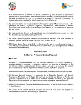 122
1. Con fundamento en el Artículo 41 de la Constitución y para asegurar el desempeño
profesional de las actividades del Instituto Nacional Electoral y de los Organismos Públicos
Locales en Materia Electoral, por conducto de la Dirección Ejecutiva competente, se
organizará y desarrollará el Servicio Profesional Electoral Nacional.
2. La formación de los miembros del Servicio Profesional Electoral Nacional se regirá por los
principios de certeza, objetividad, legalidad, imparcialidad, independencia y máxima
publicidad, que en los términos de la Constitución orientan la función estatal de organizar
las elecciones.
3. La organización del Servicio será regulada por las normas establecidas por esta Ley y por
los Estatutos que apruebe el Consejo General.
4. La Junta General Ejecutiva elaborará el proyecto de Estatuto, que será sometido al
Consejo General por el Secretario Ejecutivo, para su aprobación.
5. El Estatuto desarrollará, concretará y reglamentará las bases normativas contenidas en
este Título para el personal del Instituto Nacional Electoral y de los Organismos Públicos
Locales en Materia Electoral.
Capítulo primero
Del Servicio Profesional Electoral Nacional
Artículo 134
1. El Servicio Profesional Electoral Nacional comprende la selección, ingreso, capacitación,
profesionalización, promoción, evaluación, rotación, permanencia y disciplina de los
servidores públicos especializados de los órganos ejecutivos y técnicos del Instituto
Nacional Electoral y de los Organismos Públicos Locales en Materia Electoral.
2. El Instituto Nacional Electoral regulará la organización y funcionamiento de este Servicio.
3. El Consejo General elaborará a propuesta de la Dirección Ejecutiva del Servicio
Profesional Electoral, un Catálogo General que contendrá los Cargos y Puestos del
personal especializado que labore en el Instituto Nacional Electoral y del personal
especializado que labore en los Organismos Públicos Locales en Materia Electoral.
4. El Servicio Profesional Electoral Nacional se integrará por el cuerpo de la función directiva
y el de técnicos.
5. El cuerpo de la función directiva proveerá el personal para cubrir los cargos con
atribuciones de dirección, de mando y de supervisión.
 