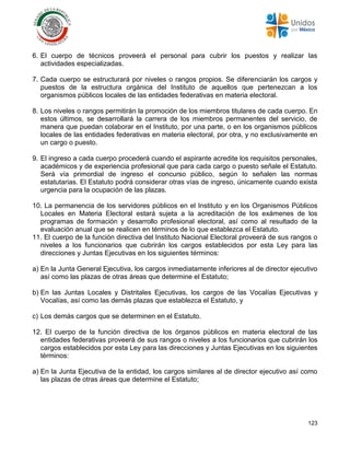 123
6. El cuerpo de técnicos proveerá el personal para cubrir los puestos y realizar las
actividades especializadas.
7. Cada cuerpo se estructurará por niveles o rangos propios. Se diferenciarán los cargos y
puestos de la estructura orgánica del Instituto de aquellos que pertenezcan a los
organismos públicos locales de las entidades federativas en materia electoral.
8. Los niveles o rangos permitirán la promoción de los miembros titulares de cada cuerpo. En
estos últimos, se desarrollará la carrera de los miembros permanentes del servicio, de
manera que puedan colaborar en el Instituto, por una parte, o en los organismos públicos
locales de las entidades federativas en materia electoral, por otra, y no exclusivamente en
un cargo o puesto.
9. El ingreso a cada cuerpo procederá cuando el aspirante acredite los requisitos personales,
académicos y de experiencia profesional que para cada cargo o puesto señale el Estatuto.
Será vía primordial de ingreso el concurso público, según lo señalen las normas
estatutarias. El Estatuto podrá considerar otras vías de ingreso, únicamente cuando exista
urgencia para la ocupación de las plazas.
10. La permanencia de los servidores públicos en el Instituto y en los Organismos Públicos
Locales en Materia Electoral estará sujeta a la acreditación de los exámenes de los
programas de formación y desarrollo profesional electoral, así como al resultado de la
evaluación anual que se realicen en términos de lo que establezca el Estatuto.
11. El cuerpo de la función directiva del Instituto Nacional Electoral proveerá de sus rangos o
niveles a los funcionarios que cubrirán los cargos establecidos por esta Ley para las
direcciones y Juntas Ejecutivas en los siguientes términos:
a) En la Junta General Ejecutiva, los cargos inmediatamente inferiores al de director ejecutivo
así como las plazas de otras áreas que determine el Estatuto;
b) En las Juntas Locales y Distritales Ejecutivas, los cargos de las Vocalías Ejecutivas y
Vocalías, así como las demás plazas que establezca el Estatuto, y
c) Los demás cargos que se determinen en el Estatuto.
12. El cuerpo de la función directiva de los órganos públicos en materia electoral de las
entidades federativas proveerá de sus rangos o niveles a los funcionarios que cubrirán los
cargos establecidos por esta Ley para las direcciones y Juntas Ejecutivas en los siguientes
términos:
a) En la Junta Ejecutiva de la entidad, los cargos similares al de director ejecutivo así como
las plazas de otras áreas que determine el Estatuto;
 
