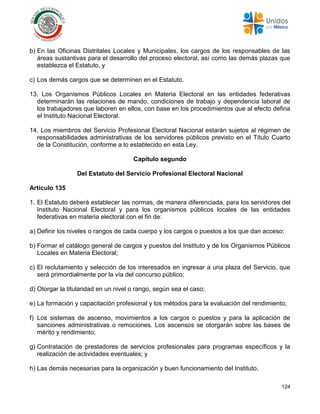 124
b) En las Oficinas Distritales Locales y Municipales, los cargos de los responsables de las
áreas sustantivas para el desarrollo del proceso electoral, así como las demás plazas que
establezca el Estatuto, y
c) Los demás cargos que se determinen en el Estatuto.
13. Los Organismos Públicos Locales en Materia Electoral en las entidades federativas
determinarán las relaciones de mando, condiciones de trabajo y dependencia laboral de
los trabajadores que laboren en ellos, con base en los procedimientos que al efecto defina
el Instituto Nacional Electoral.
14. Los miembros del Servicio Profesional Electoral Nacional estarán sujetos al régimen de
responsabilidades administrativas de los servidores públicos previsto en el Título Cuarto
de la Constitución, conforme a lo establecido en esta Ley.
Capítulo segundo
Del Estatuto del Servicio Profesional Electoral Nacional
Artículo 135
1. El Estatuto deberá establecer las normas, de manera diferenciada, para los servidores del
Instituto Nacional Electoral y para los organismos públicos locales de las entidades
federativas en materia electoral con el fin de:
a) Definir los niveles o rangos de cada cuerpo y los cargos o puestos a los que dan acceso;
b) Formar el catálogo general de cargos y puestos del Instituto y de los Organismos Públicos
Locales en Materia Electoral;
c) El reclutamiento y selección de los interesados en ingresar a una plaza del Servicio, que
será primordialmente por la vía del concurso público;
d) Otorgar la titularidad en un nivel o rango, según sea el caso;
e) La formación y capacitación profesional y los métodos para la evaluación del rendimiento;
f) Los sistemas de ascenso, movimientos a los cargos o puestos y para la aplicación de
sanciones administrativas o remociones. Los ascensos se otorgarán sobre las bases de
mérito y rendimiento;
g) Contratación de prestadores de servicios profesionales para programas específicos y la
realización de actividades eventuales; y
h) Las demás necesarias para la organización y buen funcionamiento del Instituto.
 