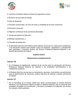 125
2. Asimismo el Estatuto deberá contener las siguientes normas:
a) Duración de la jornada de trabajo;
b) Días de descanso;
c) Períodos vacacionales, así como el monto y modalidad de la prima vacacional;
d) Permisos y licencias;
e) Régimen contractual de los servidores electorales;
f) Ayuda para gastos de defunción;
g) Medidas disciplinarias; y
h) Causales de destitución.
3. El Secretario Ejecutivo del Instituto podrá celebrar convenios con instituciones académicas
y de educación superior para impartir cursos de formación, capacitación y actualización
para aspirantes y miembros titulares del Servicio Profesional Electoral Nacional, y en
general del personal del Instituto.
Capítulo tercero
Disposiciones complementarias
Artículo 136
1. En el Estatuto se establecerán, además de las normas para la organización del Servicio
Profesional Electoral Nacional las relativas a los empleados administrativos y de
trabajadores auxiliares.
2. El Estatuto fijará las normas para su composición, ascensos, movimientos, procedimientos
para la determinación de sanciones, medios ordinarios de defensa y demás condiciones
de trabajo.
Artículo 137
1. Por la naturaleza de la función estatal que tienen encomendadas el Instituto Nacional
Electoral y los Organismos Públicos Locales en Materia Electoral, todo su personal hará
prevalecer el respeto a la Constitución, y las leyes y la lealtad a la Institución, por encima
de cualquier interés particular.
 