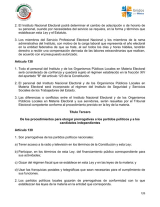 126
2. El Instituto Nacional Electoral podrá determinar el cambio de adscripción o de horario de
su personal, cuando por necesidades del servicio se requiera, en la forma y términos que
establezcan esta Ley y el Estatuto.
3. Los miembros del Servicio Profesional Electoral Nacional y los miembros de la rama
administrativa del Instituto, con motivo de la carga laboral que representa el año electoral
en la entidad federativa de que se trate, al ser todos los días y horas hábiles, tendrán
derecho a recibir una compensación derivada de las labores extraordinarias que realicen,
de acuerdo con el presupuesto autorizado.
Artículo 138
1. Todo el personal del Instituto y de los Organismos Públicos Locales en Materia Electoral
será considerado de confianza y quedará sujeto al régimen establecido en la fracción XIV
del apartado "B" del artículo 123 de la Constitución.
2. El personal del Instituto Nacional Electoral y de los Organismos Públicos Locales en
Materia Electoral será incorporado al régimen del Instituto de Seguridad y Servicios
Sociales de los Trabajadores del Estado.
3. Las diferencias o conflictos entre el Instituto Nacional Electoral y de los Organismos
Públicos Locales en Materia Electoral y sus servidores, serán resueltas por el Tribunal
Electoral competente conforme al procedimiento previsto en la ley de la materia.
Título Tercero
De los procedimientos para otorgar prerrogativas a los partidos políticos y a los
candidatos independientes
Artículo 139
1. Son prerrogativas de los partidos políticos nacionales:
a) Tener acceso a la radio y televisión en los términos de la Constitución y esta Ley;
b) Participar, en los términos de esta Ley, del financiamiento público correspondiente para
sus actividades;
c) Gozar del régimen fiscal que se establece en esta Ley y en las leyes de la materia; y
d) Usar las franquicias postales y telegráficas que sean necesarias para el cumplimiento de
sus funciones.
2. Los partidos políticos locales gozarán de prerrogativas de conformidad con lo que
establezcan las leyes de la materia en la entidad que corresponda.
 