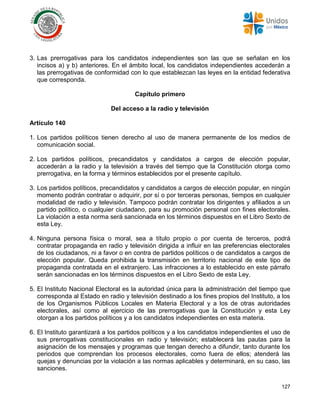127
3. Las prerrogativas para los candidatos independientes son las que se señalan en los
incisos a) y b) anteriores. En el ámbito local, los candidatos independientes accederán a
las prerrogativas de conformidad con lo que establezcan las leyes en la entidad federativa
que corresponda.
Capítulo primero
Del acceso a la radio y televisión
Artículo 140
1. Los partidos políticos tienen derecho al uso de manera permanente de los medios de
comunicación social.
2. Los partidos políticos, precandidatos y candidatos a cargos de elección popular,
accederán a la radio y la televisión a través del tiempo que la Constitución otorga como
prerrogativa, en la forma y términos establecidos por el presente capítulo.
3. Los partidos políticos, precandidatos y candidatos a cargos de elección popular, en ningún
momento podrán contratar o adquirir, por sí o por terceras personas, tiempos en cualquier
modalidad de radio y televisión. Tampoco podrán contratar los dirigentes y afiliados a un
partido político, o cualquier ciudadano, para su promoción personal con fines electorales.
La violación a esta norma será sancionada en los términos dispuestos en el Libro Sexto de
esta Ley.
4. Ninguna persona física o moral, sea a título propio o por cuenta de terceros, podrá
contratar propaganda en radio y televisión dirigida a influir en las preferencias electorales
de los ciudadanos, ni a favor o en contra de partidos políticos o de candidatos a cargos de
elección popular. Queda prohibida la transmisión en territorio nacional de este tipo de
propaganda contratada en el extranjero. Las infracciones a lo establecido en este párrafo
serán sancionadas en los términos dispuestos en el Libro Sexto de esta Ley.
5. El Instituto Nacional Electoral es la autoridad única para la administración del tiempo que
corresponda al Estado en radio y televisión destinado a los fines propios del Instituto, a los
de los Organismos Públicos Locales en Materia Electoral y a los de otras autoridades
electorales, así como al ejercicio de las prerrogativas que la Constitución y esta Ley
otorgan a los partidos políticos y a los candidatos independientes en esta materia.
6. El Instituto garantizará a los partidos políticos y a los candidatos independientes el uso de
sus prerrogativas constitucionales en radio y televisión; establecerá las pautas para la
asignación de los mensajes y programas que tengan derecho a difundir, tanto durante los
periodos que comprendan los procesos electorales, como fuera de ellos; atenderá las
quejas y denuncias por la violación a las normas aplicables y determinará, en su caso, las
sanciones.
 