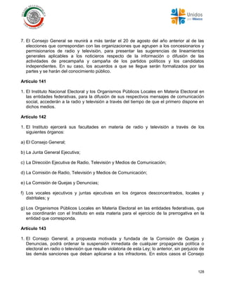 128
7. El Consejo General se reunirá a más tardar el 20 de agosto del año anterior al de las
elecciones que correspondan con las organizaciones que agrupen a los concesionarios y
permisionarios de radio y televisión, para presentar las sugerencias de lineamientos
generales aplicables a los noticieros respecto de la información o difusión de las
actividades de precampaña y campaña de los partidos políticos y los candidatos
independientes. En su caso, los acuerdos a que se llegue serán formalizados por las
partes y se harán del conocimiento público.
Artículo 141
1. El Instituto Nacional Electoral y los Organismos Públicos Locales en Materia Electoral en
las entidades federativas, para la difusión de sus respectivos mensajes de comunicación
social, accederán a la radio y televisión a través del tiempo de que el primero dispone en
dichos medios.
Artículo 142
1. El Instituto ejercerá sus facultades en materia de radio y televisión a través de los
siguientes órganos:
a) El Consejo General;
b) La Junta General Ejecutiva;
c) La Dirección Ejecutiva de Radio, Televisión y Medios de Comunicación;
d) La Comisión de Radio, Televisión y Medios de Comunicación;
e) La Comisión de Quejas y Denuncias;
f) Los vocales ejecutivos y juntas ejecutivas en los órganos desconcentrados, locales y
distritales; y
g) Los Organismos Públicos Locales en Materia Electoral en las entidades federativas, que
se coordinarán con el Instituto en esta materia para el ejercicio de la prerrogativa en la
entidad que corresponda.
Artículo 143
1. El Consejo General, a propuesta motivada y fundada de la Comisión de Quejas y
Denuncias, podrá ordenar la suspensión inmediata de cualquier propaganda política o
electoral en radio o televisión que resulte violatoria de esta Ley; lo anterior, sin perjuicio de
las demás sanciones que deban aplicarse a los infractores. En estos casos el Consejo
 