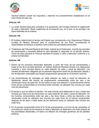 129
General deberá cumplir los requisitos y observar los procedimientos establecidos en el
Libro Sexto de esta Ley.
Artículo 144
1. La Junta General Ejecutiva someterá a la aprobación del Consejo General el reglamento
de radio y televisión. Serán supletorias de la presente Ley, en lo que no se opongan, las
leyes federales de la materia.
Artículo 145
1. El Instituto determinará el tiempo del Estado que corresponda a los Organismos Públicos
Locales en Materia Electoral para el cumplimiento de sus fines, considerando la
disponibilidad de tiempos a distribuir entre todas las autoridades electorales.
2. Tratándose del Tribunal Electoral del Poder Judicial de la Federación, durante los periodos
de precampaña y campaña federal le será aplicable lo dispuesto en el párrafo anterior.
Fuera de esos periodos el Tribunal tramitará el acceso a radio y televisión conforme a su
propia normatividad.
Artículo 146
1. Dentro de los procesos electorales federales, a partir del inicio de las precampañas y
hasta el día de la jornada electoral, el Instituto Nacional Electoral tendrá a su disposición
cuarenta y ocho minutos diarios en cada estación de radio y canal de televisión. Los
canales de televisión obligados por la presente disposición serán los de televisión abierta y
los de televisión restringida que tengan programación generada en el territorio nacional.
2. Las transmisiones de mensajes en cada estación de radio y canal de televisión se
distribuirán dentro del horario de programación comprendido entre las seis y las
veinticuatro horas de cada día. En los casos en que una estación o canal transmita menos
horas de las comprendidas en el horario antes indicado, se utilizarán tres minutos por cada
hora de transmisión.
3. El tiempo a que se refiere el párrafo 1 de este artículo será distribuido en dos y hasta tres
minutos por cada hora de transmisión en cada estación de radio y canal de televisión. En
los horarios comprendidos entre las seis y las doce horas y entre las dieciocho y las
veinticuatro horas se utilizarán tres minutos por cada hora; en el horario comprendido
después de las doce y hasta antes de las dieciocho horas se utilizarán dos minutos por
cada hora.
4. En el periodo comprendido entre el fin de las precampañas y el inicio de las campañas, el
cincuenta por ciento de los tiempos en radio y televisión se destinará a los fines propios de
las autoridades electorales y el resto a la difusión de mensajes genéricos de los partidos
políticos.
 