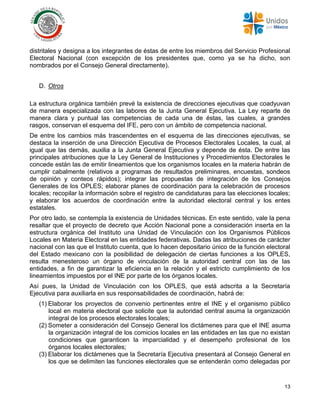 13
distritales y designa a los integrantes de éstas de entre los miembros del Servicio Profesional
Electoral Nacional (con excepción de los presidentes que, como ya se ha dicho, son
nombrados por el Consejo General directamente).
D. Otros
La estructura orgánica también prevé la existencia de direcciones ejecutivas que coadyuvan
de manera especializada con las labores de la Junta General Ejecutiva. La Ley reparte de
manera clara y puntual las competencias de cada una de éstas, las cuales, a grandes
rasgos, conservan el esquema del IFE, pero con un ámbito de competencia nacional.
De entre los cambios más trascendentes en el esquema de las direcciones ejecutivas, se
destaca la inserción de una Dirección Ejecutiva de Procesos Electorales Locales, la cual, al
igual que las demás, auxilia a la Junta General Ejecutiva y depende de ésta. De entre las
principales atribuciones que la Ley General de Instituciones y Procedimientos Electorales le
concede están las de emitir lineamientos que los organismos locales en la materia habrán de
cumplir cabalmente (relativos a programas de resultados preliminares, encuestas, sondeos
de opinión y conteos rápidos); integrar las propuestas de integración de los Consejos
Generales de los OPLES; elaborar planes de coordinación para la celebración de procesos
locales; recopilar la información sobre el registro de candidaturas para las elecciones locales;
y elaborar los acuerdos de coordinación entre la autoridad electoral central y los entes
estatales.
Por otro lado, se contempla la existencia de Unidades técnicas. En este sentido, vale la pena
resaltar que el proyecto de decreto que Acción Nacional pone a consideración inserta en la
estructura orgánica del Instituto una Unidad de Vinculación con los Organismos Públicos
Locales en Materia Electoral en las entidades federativas. Dadas las atribuciones de carácter
nacional con las que el Instituto cuenta, que lo hacen depositario único de la función electoral
del Estado mexicano con la posibilidad de delegación de ciertas funciones a los OPLES,
resulta menesteroso un órgano de vinculación de la autoridad central con las de las
entidades, a fin de garantizar la eficiencia en la relación y el estricto cumplimiento de los
lineamientos impuestos por el INE por parte de los órganos locales.
Así pues, la Unidad de Vinculación con los OPLES, que está adscrita a la Secretaría
Ejecutiva para auxiliarla en sus responsabilidades de coordinación, habrá de:
(1) Elaborar los proyectos de convenio pertinentes entre el INE y el organismo público
local en materia electoral que solicite que la autoridad central asuma la organización
integral de los procesos electorales locales;
(2) Someter a consideración del Consejo General los dictámenes para que el INE asuma
la organización integral de los comicios locales en las entidades en las que no existan
condiciones que garanticen la imparcialidad y el desempeño profesional de los
órganos locales electorales;
(3) Elaborar los dictámenes que la Secretaría Ejecutiva presentará al Consejo General en
los que se delimiten las funciones electorales que se entenderán como delegadas por
 