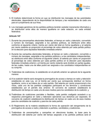 130
5. El Instituto determinará la forma en que se distribuirán los mensajes de las autoridades
electorales, dependiendo de la disponibilidad de tiempos y las necesidades de cada una
para el cumplimiento de sus fines.
6. Los mensajes genéricos de los partidos políticos tendrán carácter meramente informativo y
se distribuirán entre ellos de manera igualitaria en cada estación, en cada entidad
federativa.
Artículo 147
1. Durante las precampañas electorales federales, el tiempo en radio y televisión, convertido
a número de mensajes, asignable a los partidos políticos, se distribuirá entre ellos
conforme al siguiente criterio: treinta por ciento del total en forma igualitaria y el setenta
por ciento restante en proporción al porcentaje de votos obtenido por cada partido político
en la elección para diputados federales inmediata anterior.
2. Durante las campañas electorales federales, el tiempo en radio y televisión, convertido a
número de mensajes, asignable a los partidos políticos y a los candidatos independientes,
se distribuirá entre ellos conforme al siguiente criterio: el setenta por ciento en proporción
al porcentaje de votos obtenido por cada partido político en la elección para diputados
federales inmediata anterior y el treinta por ciento restante será dividido en partes iguales,
de las cuales, hasta una de ellas podrá ser asignada a los candidatos independientes en
su conjunto.
3. Tratándose de coaliciones, lo establecido en el párrafo anterior se aplicará de la siguiente
manera:
a) A la coalición total le será otorgada la prerrogativa de acceso a tiempo en radio y televisión
establecida en esta Ley, en el treinta por ciento que corresponda distribuir en forma
igualitaria, como si se tratara de un solo partido. Del setenta por ciento proporcional a los
votos, cada uno de los partidos coaligados participará en los términos y condiciones
establecidos por el párrafo dos anterior. El convenio de coalición establecerá la
distribución de tiempo en cada uno de esos medios para los candidatos de la coalición; y
b) Tratándose de coaliciones parciales o flexibles, cada partido coaligado accederá a su
respectiva prerrogativa en radio y televisión ejerciendo sus derechos por separado. El
convenio de coalición establecerá la distribución de tiempo en cada uno de esos medios
para los candidatos de coalición y para los de cada partido.
4. El Reglamento de la materia establecerá la forma de operación del otorgamiento de la
prerrogativa de acceso a radio y televisión a partidos, candidatos y coaliciones.
5. Tratándose de precampañas y campañas en elecciones locales, la base para la
distribución del setenta por ciento del tiempo asignado a los partidos políticos será el
 
