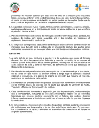 131
porcentaje de votación obtenido por cada uno de ellos en la elección para diputados
locales inmediata anterior, en la entidad federativa de que se trate. Durante las campañas,
el treinta por ciento restante será dividido en partes iguales, de las cuales, hasta una de
ellas podrá ser asignada a los candidatos independientes en su conjunto.
6. Los partidos políticos de nuevo registro, tanto nacionales como locales, según sea el caso,
participarán solamente en la distribución del treinta por ciento del tiempo a que se refiere
el párrafo 1 de este artículo.
7. Para la determinación del número de mensajes a distribuir entre los partidos políticos, las
unidades de medida son: treinta segundos, uno y dos minutos, sin fracciones; el
reglamento determinará lo conducente.
8. El tiempo que corresponda a cada partido será utilizado exclusivamente para la difusión de
mensajes cuya duración será la establecida en el presente capítulo. Las pautas serán
elaboradas considerando los mensajes totales y su distribución entre los partidos políticos.
Artículo 148
1. A partir del día en que, conforme a esta Ley y a la resolución que expida el Consejo
General, den inicio las precampañas federales y hasta la conclusión de las mismas, el
Instituto pondrá a disposición de los partidos políticos, en conjunto, 18 minutos diarios en
cada estación de radio y canal de televisión, de conformidad con lo que establezca el
Reglamento de la materia.
2. Para los efectos del párrafo anterior la precampaña de un partido concluye, a más tardar,
un día antes de que realice su elección interna o tenga lugar la asamblea nacional
electoral, o equivalente, o la sesión del órgano de dirección que resuelva al respecto,
conforme a los estatutos de cada partido.
3. Los mensajes de precampaña de los partidos políticos serán transmitidos invariablemente
en los mismos plazos, de acuerdo con la pauta que apruebe la Comisión de Radio,
Televisión y Medios de Comunicación del Instituto.
4. Cada partido decidirá libremente la asignación, por tipo de precampaña, de los mensajes
que le correspondan, incluyendo su uso para precampañas locales en las entidades
federativas con proceso electoral concurrente con el federal. Los partidos deberán
informar oportunamente al Instituto sus decisiones al respecto, a fin de que éste disponga
lo conducente.
5. El tiempo restante, descontado el destinado a los partidos políticos quedará a disposición
del Instituto para sus fines propios, o los de otras autoridades electorales. En todo caso,
los concesionarios de radio y televisión se abstendrán de comercializar el tiempo no
asignado por el Instituto.
 