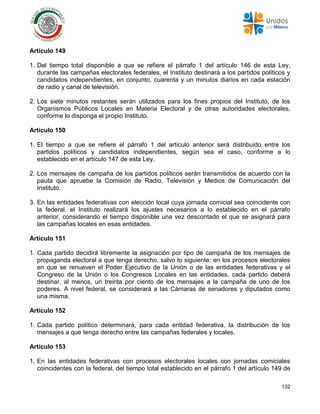 132
Artículo 149
1. Del tiempo total disponible a que se refiere el párrafo 1 del artículo 146 de esta Ley,
durante las campañas electorales federales, el Instituto destinará a los partidos políticos y
candidatos independientes, en conjunto, cuarenta y un minutos diarios en cada estación
de radio y canal de televisión.
2. Los siete minutos restantes serán utilizados para los fines propios del Instituto, de los
Organismos Públicos Locales en Materia Electoral y de otras autoridades electorales,
conforme lo disponga el propio Instituto.
Artículo 150
1. El tiempo a que se refiere el párrafo 1 del artículo anterior será distribuido entre los
partidos políticos y candidatos independientes, según sea el caso, conforme a lo
establecido en el artículo 147 de esta Ley.
2. Los mensajes de campaña de los partidos políticos serán transmitidos de acuerdo con la
pauta que apruebe la Comisión de Radio, Televisión y Medios de Comunicación del
Instituto.
3. En las entidades federativas con elección local cuya jornada comicial sea coincidente con
la federal, el Instituto realizará los ajustes necesarios a lo establecido en el párrafo
anterior, considerando el tiempo disponible una vez descontado el que se asignará para
las campañas locales en esas entidades.
Artículo 151
1. Cada partido decidirá libremente la asignación por tipo de campaña de los mensajes de
propaganda electoral a que tenga derecho, salvo lo siguiente: en los procesos electorales
en que se renueven el Poder Ejecutivo de la Unión o de las entidades federativas y el
Congreso de la Unión o los Congresos Locales en las entidades, cada partido deberá
destinar, al menos, un treinta por ciento de los mensajes a la campaña de uno de los
poderes. A nivel federal, se considerará a las Cámaras de senadores y diputados como
una misma.
Artículo 152
1. Cada partido político determinará, para cada entidad federativa, la distribución de los
mensajes a que tenga derecho entre las campañas federales y locales.
Artículo 153
1. En las entidades federativas con procesos electorales locales con jornadas comiciales
coincidentes con la federal, del tiempo total establecido en el párrafo 1 del artículo 149 de
 