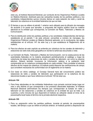133
esta Ley, el Instituto Nacional Electoral, por conducto de los Organismos Públicos Locales
en Materia Electoral, destinará para las campañas locales de los partidos políticos y los
candidatos independientes quince minutos diarios en cada estación de radio y canal de
televisión de cobertura en la entidad federativa de que se trate.
2. El tiempo a que se refiere el párrafo 1 anterior será utilizado para la difusión de mensajes
de acuerdo a la pauta que apruebe, a propuesta del órgano público local en materia
electoral en la entidad que corresponda, la Comisión de Radio, Televisión y Medios de
Comunicación.
3. Para la distribución entre los partidos políticos y los candidatos independientes del tiempo
establecido en el párrafo 1 de este artículo, convertido a número de mensajes, los
Organismos Públicos Locales en Materia Electoral aplicarán, en lo conducente, las reglas
establecidas en el artículo 147 de esta Ley y lo que establezca el Reglamento de la
materia.
4. Para los efectos de este capítulo se entiende por cobertura de los canales de televisión y
estaciones de radio toda área geográfica en donde la señal sea escuchada o vista.
5. La Comisión de Radio, Televisión y Medios de Comunicación, con la coadyuvancia de las
autoridades federales en la materia actualizará periódicamente el catálogo y mapa de
coberturas de todas las estaciones de radio y canales de televisión, así como su alcance
efectivo. Deberá también incorporar la información relativa a la población total
comprendida por la cobertura correspondiente en cada entidad. Para constatar el alcance
efectivo de los mapas de cobertura, el Instituto podrá disponer las verificaciones de campo
que considere necesarias de conformidad con el reglamento en la materia.
6. Con base en dicho catálogo, el Consejo General hará del conocimiento público las
estaciones de radio y canales de televisión que participarán en la cobertura de las
elecciones locales a que hace referencia el artículo 154 de esta Ley.
Artículo 154
1. Para fines electorales en las entidades federativas cuya jornada comicial tenga lugar en
mes o año distinto al que corresponde a los procesos electorales federales, el Instituto
Nacional Electoral administrará los tiempos que correspondan al Estado en radio y
televisión en las estaciones y canales de cobertura en la entidad de que se trate. Los
cuarenta y ocho minutos de que dispondrá el Instituto se utilizarán desde el inicio de la
precampaña local hasta el término de la jornada electoral respectiva.
Artículo 155
1. Para su asignación entre los partidos políticos, durante el periodo de precampañas
locales, del tiempo a que se refiere el artículo anterior, el Instituto pondrá a disposición de
 
