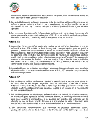 134
la autoridad electoral administrativa, en la entidad de que se trate, doce minutos diarios en
cada estación de radio y canal de televisión.
2. Las autoridades antes señaladas asignarán entre los partidos políticos el tiempo a que se
refiere el párrafo anterior aplicando, en lo conducente, las reglas establecidas en el
artículo 147 de esta Ley, conforme a los procedimientos que determine la legislación local
aplicable.
3. Los mensajes de precampaña de los partidos políticos serán transmitidos de acuerdo a la
pauta que apruebe, a propuesta del órgano público local en materia electoral competente,
la Comisión de Radio, Televisión y Medios de Comunicación del Instituto.
Artículo 156
1. Con motivo de las campañas electorales locales en las entidades federativas a que se
refiere el artículo 154 anterior, el Instituto asignará como prerrogativa para los partidos
políticos y candidatos independientes, a través de los Organismos Públicos Locales en
Materia Electoral, dieciocho minutos diarios en cada estación de radio y canal de televisión
de cobertura en la entidad de que se trate; en caso de insuficiencia, la autoridad electoral
podrá cubrir la misma del tiempo disponible que corresponda al Estado. El tiempo restante
quedará a disposición del Instituto para sus propios fines o los de otras autoridades
electorales. En todo caso, los concesionarios de radio y televisión se abstendrán de
comercializar el tiempo no asignado por el Instituto.
2. Son aplicables en las entidades federativas y procesos electorales locales a que se refiere
el párrafo anterior, las normas establecidas en el artículo 153, de esta Ley y las demás
que resulten aplicables.
Artículo 157
1. Los partidos con registro local vigente, previo a la elección de que se trate, participarán en
la distribución de los tiempos asignados para las campañas locales de la entidad
federativa correspondiente, de acuerdo al porcentaje de votos que hayan obtenido en la
elección local inmediata anterior para diputados locales, o en su caso en la más reciente
en que hayan participado.
2. Los partidos políticos nacionales que, en la entidad de que se trate, no hubiesen obtenido,
en la elección para diputados locales inmediata anterior, el porcentaje mínimo de votos
para tener derecho a prerrogativas, o los partidos con registro local obtenido para la
elección de que se trate, tendrán derecho a la prerrogativa de radio y televisión para
campañas locales solamente en la parte que deba distribuirse en forma igualitaria.
3. Los candidatos independientes, que participen en procesos electorales locales,
participarán solamente en la distribución del treinta por ciento del tiempo que deba
 