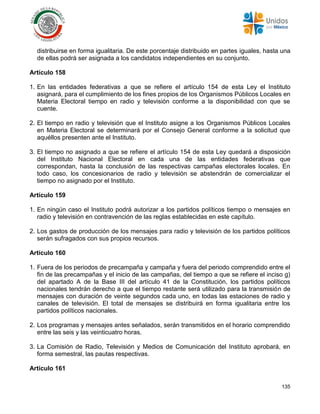 135
distribuirse en forma igualitaria. De este porcentaje distribuido en partes iguales, hasta una
de ellas podrá ser asignada a los candidatos independientes en su conjunto.
Artículo 158
1. En las entidades federativas a que se refiere el artículo 154 de esta Ley el Instituto
asignará, para el cumplimiento de los fines propios de los Organismos Públicos Locales en
Materia Electoral tiempo en radio y televisión conforme a la disponibilidad con que se
cuente.
2. El tiempo en radio y televisión que el Instituto asigne a los Organismos Públicos Locales
en Materia Electoral se determinará por el Consejo General conforme a la solicitud que
aquéllos presenten ante el Instituto.
3. El tiempo no asignado a que se refiere el artículo 154 de esta Ley quedará a disposición
del Instituto Nacional Electoral en cada una de las entidades federativas que
correspondan, hasta la conclusión de las respectivas campañas electorales locales. En
todo caso, los concesionarios de radio y televisión se abstendrán de comercializar el
tiempo no asignado por el Instituto.
Artículo 159
1. En ningún caso el Instituto podrá autorizar a los partidos políticos tiempo o mensajes en
radio y televisión en contravención de las reglas establecidas en este capítulo.
2. Los gastos de producción de los mensajes para radio y televisión de los partidos políticos
serán sufragados con sus propios recursos.
Artículo 160
1. Fuera de los periodos de precampaña y campaña y fuera del periodo comprendido entre el
fin de las precampañas y el inicio de las campañas, del tiempo a que se refiere el inciso g)
del apartado A de la Base III del artículo 41 de la Constitución, los partidos políticos
nacionales tendrán derecho a que el tiempo restante será utilizado para la transmisión de
mensajes con duración de veinte segundos cada uno, en todas las estaciones de radio y
canales de televisión. El total de mensajes se distribuirá en forma igualitaria entre los
partidos políticos nacionales.
2. Los programas y mensajes antes señalados, serán transmitidos en el horario comprendido
entre las seis y las veinticuatro horas.
3. La Comisión de Radio, Televisión y Medios de Comunicación del Instituto aprobará, en
forma semestral, las pautas respectivas.
Artículo 161
 