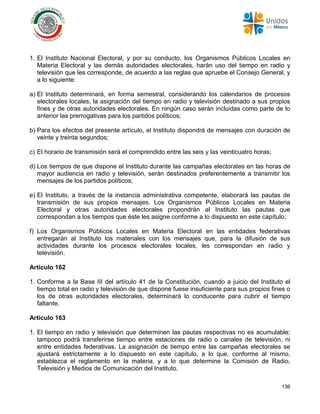 136
1. El Instituto Nacional Electoral, y por su conducto, los Organismos Públicos Locales en
Materia Electoral y las demás autoridades electorales, harán uso del tiempo en radio y
televisión que les corresponde, de acuerdo a las reglas que apruebe el Consejo General, y
a lo siguiente:
a) El Instituto determinará, en forma semestral, considerando los calendarios de procesos
electorales locales, la asignación del tiempo en radio y televisión destinado a sus propios
fines y de otras autoridades electorales. En ningún caso serán incluidas como parte de lo
anterior las prerrogativas para los partidos políticos;
b) Para los efectos del presente artículo, el Instituto dispondrá de mensajes con duración de
veinte y treinta segundos;
c) El horario de transmisión será el comprendido entre las seis y las veinticuatro horas;
d) Los tiempos de que dispone el Instituto durante las campañas electorales en las horas de
mayor audiencia en radio y televisión, serán destinados preferentemente a transmitir los
mensajes de los partidos políticos;
e) El Instituto, a través de la instancia administrativa competente, elaborará las pautas de
transmisión de sus propios mensajes. Los Organismos Públicos Locales en Materia
Electoral y otras autoridades electorales propondrán al Instituto las pautas que
correspondan a los tiempos que éste les asigne conforme a lo dispuesto en este capítulo;
f) Los Organismos Públicos Locales en Materia Electoral en las entidades federativas
entregarán al Instituto los materiales con los mensajes que, para la difusión de sus
actividades durante los procesos electorales locales, les correspondan en radio y
televisión.
Artículo 162
1. Conforme a la Base III del artículo 41 de la Constitución, cuando a juicio del Instituto el
tiempo total en radio y televisión de que dispone fuese insuficiente para sus propios fines o
los de otras autoridades electorales, determinará lo conducente para cubrir el tiempo
faltante.
Artículo 163
1. El tiempo en radio y televisión que determinen las pautas respectivas no es acumulable;
tampoco podrá transferirse tiempo entre estaciones de radio o canales de televisión, ni
entre entidades federativas. La asignación de tiempo entre las campañas electorales se
ajustará estrictamente a lo dispuesto en este capítulo, a lo que, conforme al mismo,
establezca el reglamento en la materia, y a lo que determine la Comisión de Radio,
Televisión y Medios de Comunicación del Instituto.
 