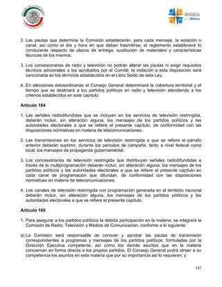 137
2. Las pautas que determine la Comisión establecerán, para cada mensaje, la estación o
canal, así como el día y hora en que deban trasmitirse; el reglamento establecerá lo
conducente respecto de plazos de entrega, sustitución de materiales y características
técnicas de los mismos.
3. Los concesionarios de radio y televisión no podrán alterar las pautas ni exigir requisitos
técnicos adicionales a los aprobados por el Comité; la violación a esta disposición será
sancionada en los términos establecidos en el Libro Sexto de esta Ley;
4. En elecciones extraordinarias el Consejo General determinará la cobertura territorial y el
tiempo que se destinará a los partidos políticos en radio y televisión atendiendo a los
criterios establecidos en este capítulo.
Artículo 164
1. Las señales radiodifundidas que se incluyan en los servicios de televisión restringida,
deberán incluir, sin alteración alguna, los mensajes de los partidos políticos y las
autoridades electorales a que se refiere el presente capítulo, de conformidad con las
disposiciones normativas en materia de telecomunicaciones.
2. Las transmisiones en los servicios de televisión restringida a que se refiere el párrafo
anterior deberán suprimir, durante los periodos de campaña, tanto a nivel federal como
local, los mensajes de propaganda gubernamental.
3. Los concesionarios de televisión restringida que distribuyan señales radiodifundidas a
través de la multiprogramación deberán incluir, sin alteración alguna, los mensajes de los
partidos políticos y las autoridades electorales a que se refiere el presente capítulo en
cada canal de programación que difundan, de conformidad con las disposiciones
normativas en materia de telecomunicaciones.
4. Los canales de televisión restringida con programación generada en el territorio nacional
deberán incluir, sin alteración alguna, los mensajes de los partidos políticos y las
autoridades electorales a que se refiere el presente capítulo.
Artículo 165
1. Para asegurar a los partidos políticos la debida participación en la materia, se integrará la
Comisión de Radio, Televisión y Medios de Comunicación, conforme a lo siguiente:
a) La Comisión será responsable de conocer y aprobar las pautas de transmisión
correspondientes a programas y mensajes de los partidos políticos, formuladas por la
Dirección Ejecutiva competente, así como los demás asuntos que en la materia
conciernan en forma directa a los propios partidos. El Consejo General podrá atraer a su
competencia los asuntos en esta materia que por su importancia así lo requieran; y
 
