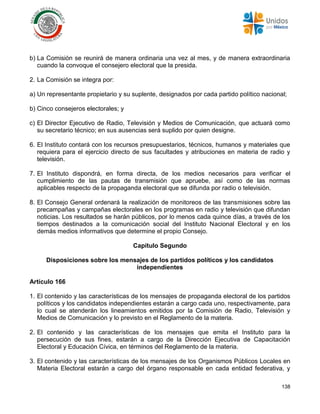 138
b) La Comisión se reunirá de manera ordinaria una vez al mes, y de manera extraordinaria
cuando la convoque el consejero electoral que la presida.
2. La Comisión se integra por:
a) Un representante propietario y su suplente, designados por cada partido político nacional;
b) Cinco consejeros electorales; y
c) El Director Ejecutivo de Radio, Televisión y Medios de Comunicación, que actuará como
su secretario técnico; en sus ausencias será suplido por quien designe.
6. El Instituto contará con los recursos presupuestarios, técnicos, humanos y materiales que
requiera para el ejercicio directo de sus facultades y atribuciones en materia de radio y
televisión.
7. El Instituto dispondrá, en forma directa, de los medios necesarios para verificar el
cumplimiento de las pautas de transmisión que apruebe, así como de las normas
aplicables respecto de la propaganda electoral que se difunda por radio o televisión.
8. El Consejo General ordenará la realización de monitoreos de las transmisiones sobre las
precampañas y campañas electorales en los programas en radio y televisión que difundan
noticias. Los resultados se harán públicos, por lo menos cada quince días, a través de los
tiempos destinados a la comunicación social del Instituto Nacional Electoral y en los
demás medios informativos que determine el propio Consejo.
Capítulo Segundo
Disposiciones sobre los mensajes de los partidos políticos y los candidatos
independientes
Artículo 166
1. El contenido y las características de los mensajes de propaganda electoral de los partidos
políticos y los candidatos independientes estarán a cargo cada uno, respectivamente, para
lo cual se atenderán los lineamientos emitidos por la Comisión de Radio, Televisión y
Medios de Comunicación y lo previsto en el Reglamento de la materia.
2. El contenido y las características de los mensajes que emita el Instituto para la
persecución de sus fines, estarán a cargo de la Dirección Ejecutiva de Capacitación
Electoral y Educación Cívica, en términos del Reglamento de la materia.
3. El contenido y las características de los mensajes de los Organismos Públicos Locales en
Materia Electoral estarán a cargo del órgano responsable en cada entidad federativa, y
 