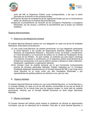 14
parte del INE al Organismo Público Local correspondiente, y las que sí serán
asumidas por el primero en los procesos locales.
(4) Proponer asuntos de competencia de los organismos locales que por su trascendencia
deban ser atraídos por el Instituto Nacional Electoral.
(5) Ejecutar el procedimiento de remoción de los Consejeros Presidentes o Consejeros
Electorales, por las causas y conforme al procedimiento que la propia Ley General
establece.
Órganos desconcentrados:
A. Órganos en las delegaciones (locales)
El Instituto Nacional Electoral contará con una delegación en cada una de las 32 entidades
federativas. Ésta estará compuesta por:
(1) Una Junta Local Ejecutiva, de carácter permanente, en cuya integración participarán
el Vocal Ejecutivo y los vocales de Organización Electoral, Registro Federal de
Electores, de Capacitación Electoral y Educación Cívica, de Enlace y Coordinación,
un Vocal Secretario y un funcionario de enlace con la Unidad de Fiscalización de los
Recursos de los Partidos. En gran medida, se pretende que este órgano mantenga
una estrecha vinculación y coordinación con el organismo público local electoral de la
entidad que corresponda, en lo que se refiere a acceso a tiempos en radio y televisión,
fiscalización, capacitación y organización electoral.
(2) Un Consejo Local, de carácter temporal, por lo que funcionarán exclusivamente
durante los procesos electorales federales. Estarán integrados por un Consejero
Presidente designado directamente por el Consejo General del INE y que funge como
Vocal Ejecutivo en la Junta Local, por seis Consejeros Electorales y por
representantes de partidos políticos con derecho a voz, pero sin voto.
B. Órganos distritales
El Instituto Nacional Electoral contará con una Junta Distrital Ejecutiva, un Vocal Ejecutivo y
un Consejo Distrital, en cada uno de los 300 distritos uninominales en los que se divide el
territorio nacional. En la misma línea que los órganos locales, la Junta será de carácter
permanente, mientras que el Consejo Distrital funcionará en tanto hayan elecciones
federales.
C. Oficinas municipales
El Consejo General del Instituto podrá ordenar la instalación de oficinas en determinados
municipios, que por su relevancia así lo ameriten. Para ello, la Junta General Ejecutiva, a
 