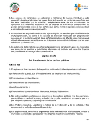 140
5. Las órdenes de transmisión se elaborarán y notificarán de manera individual a cada
concesión de radio y televisión, las cuales deberán transmitir las versiones específicas que
les sean solicitadas por la autoridad, independientemente de sus modalidades de
operación. Las versiones específicas de las órdenes de transmisión diferenciadas no
podrán ser difundidas en dos o más señales que por su forma de operación difundan total
o parcialmente una misma programación.
6. Lo dispuesto en el párrafo anterior será aplicable para las señales que se deriven de la
multiprogramación, así como a los canales de televisión restringida con programación
generada en el territorio nacional. Cada señal adicional que se difunda en un mismo canal
difundirá las versiones específicas de las órdenes de transmisión individuales que les sean
solicitadas por la autoridad.
7. El reglamento de la materia especificará el procedimiento para la entrega de los materiales
por parte de los partidos y autoridades electorales al Instituto, así como los órganos
responsables de su entrega a los concesionarios.
Capítulo Cuarto
Del financiamiento de los partidos políticos
Artículo 168
1. El régimen de financiamiento de los partidos políticos tendrá las siguientes modalidades:
a) Financiamiento público, que prevalecerá sobre los otros tipos de financiamiento;
b) Financiamiento por la militancia;
c) Financiamiento de simpatizantes;
d) Autofinanciamiento; y
e) Financiamiento por rendimientos financieros, fondos y fideicomisos.
2. No podrán realizar aportaciones o donativos a los partidos políticos ni a los aspirantes,
precandidatos o candidatos a cargos de elección popular, en dinero o en especie, por sí o
por interpósita persona y bajo ninguna circunstancia:
a) Los Poderes Ejecutivo, Legislativo y Judicial de la Federación y de los estados, y los
Ayuntamientos, salvo los establecidos en la ley;
b) Las dependencias, entidades u organismos de la administración pública federal, estatal o
municipal, centralizada o paraestatal, y los órganos de gobierno del Distrito Federal;
 