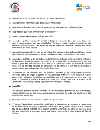 141
c) Los partidos políticos, personas físicas o morales extranjeras;
d) Los organismos internacionales de cualquier naturaleza;
e) Los ministros de culto, asociaciones, iglesias o agrupaciones de cualquier religión;
f) Las personas que vivan o trabajen en el extranjero; y
g) Las empresas mexicanas de carácter mercantil.
3. Los partidos políticos no podrán solicitar créditos provenientes de la banca de desarrollo
para el financiamiento de sus actividades. Tampoco podrán recibir aportaciones de
personas no identificadas, con excepción de las obtenidas mediante colectas realizadas
en mítines o en la vía pública.
4. Las aportaciones en dinero que los simpatizantes realicen a los partidos políticos, serán
deducibles del Impuesto sobre la Renta, hasta en un monto del veinticinco por ciento.
5. Los partidos políticos y los candidatos independientes deberán tener un órgano interno y
un Tesorero, respectivamente, encargados de la obtención y administración de sus
recursos generales y de campaña, así como de la presentación de los informes. El órgano
interno de los partidos políticos se constituirá en los términos y con las modalidades y
características que cada partido libremente determine.
6. La revisión de los informes que los partidos políticos y las agrupaciones políticas
presenten sobre el origen y destino de sus recursos ordinarios y de campaña, según
corresponda, así como la práctica de auditorías sobre el manejo de sus recursos y su
situación contable y financiera estará a cargo del Consejo General, a través de la
Comisión de Fiscalización de los Recursos de los Partidos Políticos.
Artículo 169
1. Los partidos políticos tendrán derecho al financiamiento público de sus actividades,
independientemente de las demás prerrogativas otorgadas en esta Ley, conforme a las
disposiciones siguientes:
a) Para el sostenimiento de actividades ordinarias permanentes:
I. El Consejo General del Instituto Nacional Electoral determinará anualmente el monto total
por distribuir entre los partidos políticos conforme a lo siguiente: multiplicará el número
total de ciudadanos inscritos en el padrón electoral, a la fecha de corte de julio de cada
año, por el sesenta y cinco por ciento del salario mínimo diario vigente para el Distrito
Federal;
 