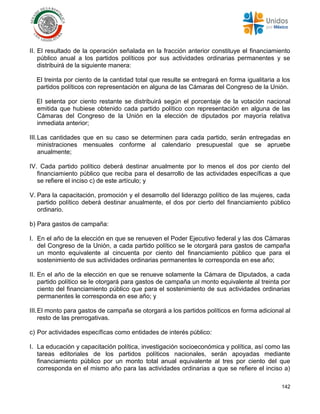 142
II. El resultado de la operación señalada en la fracción anterior constituye el financiamiento
público anual a los partidos políticos por sus actividades ordinarias permanentes y se
distribuirá de la siguiente manera:
El treinta por ciento de la cantidad total que resulte se entregará en forma igualitaria a los
partidos políticos con representación en alguna de las Cámaras del Congreso de la Unión.
El setenta por ciento restante se distribuirá según el porcentaje de la votación nacional
emitida que hubiese obtenido cada partido político con representación en alguna de las
Cámaras del Congreso de la Unión en la elección de diputados por mayoría relativa
inmediata anterior;
III.Las cantidades que en su caso se determinen para cada partido, serán entregadas en
ministraciones mensuales conforme al calendario presupuestal que se apruebe
anualmente;
IV. Cada partido político deberá destinar anualmente por lo menos el dos por ciento del
financiamiento público que reciba para el desarrollo de las actividades específicas a que
se refiere el inciso c) de este artículo; y
V. Para la capacitación, promoción y el desarrollo del liderazgo político de las mujeres, cada
partido político deberá destinar anualmente, el dos por cierto del financiamiento público
ordinario.
b) Para gastos de campaña:
I. En el año de la elección en que se renueven el Poder Ejecutivo federal y las dos Cámaras
del Congreso de la Unión, a cada partido político se le otorgará para gastos de campaña
un monto equivalente al cincuenta por ciento del financiamiento público que para el
sostenimiento de sus actividades ordinarias permanentes le corresponda en ese año;
II. En el año de la elección en que se renueve solamente la Cámara de Diputados, a cada
partido político se le otorgará para gastos de campaña un monto equivalente al treinta por
ciento del financiamiento público que para el sostenimiento de sus actividades ordinarias
permanentes le corresponda en ese año; y
III.El monto para gastos de campaña se otorgará a los partidos políticos en forma adicional al
resto de las prerrogativas.
c) Por actividades específicas como entidades de interés público:
I. La educación y capacitación política, investigación socioeconómica y política, así como las
tareas editoriales de los partidos políticos nacionales, serán apoyadas mediante
financiamiento público por un monto total anual equivalente al tres por ciento del que
corresponda en el mismo año para las actividades ordinarias a que se refiere el inciso a)
 