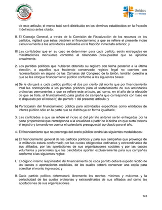 143
de este artículo; el monto total será distribuido en los términos establecidos en la fracción
II del inciso antes citado;
II. El Consejo General, a través de la Comisión de Fiscalización de los recursos de los
partidos, vigilará que éstos destinen el financiamiento a que se refiere el presente inciso
exclusivamente a las actividades señaladas en la fracción inmediata anterior; y
III.Las cantidades que en su caso se determinen para cada partido, serán entregadas en
ministraciones mensuales conforme al calendario presupuestal que se apruebe
anualmente.
2. Los partidos políticos que hubieren obtenido su registro con fecha posterior a la última
elección, o aquellos que habiendo conservado registro legal no cuenten con
representación en alguna de las Cámaras del Congreso de la Unión, tendrán derecho a
que se les otorgue financiamiento público conforme a las siguientes bases:
a) Se le otorgará a cada partido político el dos por ciento del monto que por financiamiento
total les corresponda a los partidos políticos para el sostenimiento de sus actividades
ordinarias permanentes a que se refiere este artículo, así como, en el año de la elección
de que se trate, el financiamiento para gastos de campaña que corresponda con base en
lo dispuesto por el inciso b) del párrafo 1 del presente artículo; y
b) Participarán del financiamiento público para actividades específicas como entidades de
interés público sólo en la parte que se distribuya en forma igualitaria;
3. Las cantidades a que se refiere el inciso a) del párrafo anterior serán entregadas por la
parte proporcional que corresponda a la anualidad a partir de la fecha en que surta efectos
el registro y tomando en cuenta el calendario presupuestal aprobado para el año.
4. El financiamiento que no provenga del erario público tendrá las siguientes modalidades:
a) El financiamiento general de los partidos políticos y para sus campañas que provenga de
la militancia estará conformado por las cuotas obligatorias ordinarias y extraordinarias de
sus afiliados, por las aportaciones de sus organizaciones sociales y por las cuotas
voluntarias y personales que los candidatos aporten exclusivamente para sus campañas
conforme a las siguientes reglas:
I. El órgano interno responsable del financiamiento de cada partido deberá expedir recibo de
las cuotas o aportaciones recibidas, de los cuales deberá conservar una copia para
acreditar el monto ingresado; y
II. Cada partido político determinará libremente los montos mínimos y máximos y la
periodicidad de las cuotas ordinarias y extraordinarias de sus afiliados así como las
aportaciones de sus organizaciones.
 