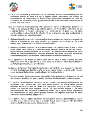 144
b) Las cuotas voluntarias y personales que los candidatos aporten exclusivamente para sus
campañas tendrán el límite que fije el órgano interno responsable del manejo del
financiamiento de cada partido. La suma de las aportaciones realizadas por todos los
candidatos de un mismo partido queda comprendida dentro del límite establecido en el
párrafo 5 de este artículo.
c) El financiamiento de simpatizantes estará conformado por las aportaciones o donativos, en
dinero o en especie, hechas a los partidos políticos en forma libre y voluntaria por las
personas físicas o morales mexicanas con residencia en el país, que no estén
comprendidas en el párrafo 2 del artículo 168 de la presente Ley. Las aportaciones se
deberán sujetar a las siguientes reglas:
I. Cada partido político no podrá recibir anualmente aportaciones, en dinero o en especie, de
afiliados y simpatizantes que junto con otras aportaciones que no provengan del erario
público, sean superior al monto de financiamiento público;
II. De las aportaciones en dinero deberán expedirse recibos foliados por los partidos políticos
en los que se harán constar el nombre completo y domicilio, clave de elector y, en su caso,
registro federal de contribuyentes del aportante. Las aportaciones en especie se harán
constar en un contrato celebrado conforme a las leyes aplicables En el caso de colectas,
sólo deberá reportarse en el informe correspondiente el monto total obtenido;
III.Las aportaciones en dinero que realice cada persona física o moral facultada para ello,
tendrán un límite anual equivalente al punto cinco por ciento del monto total del tope de
gasto fijado para la campaña presidencial;
IV. Las aportaciones en dinero podrán realizarse en parcialidades y en cualquier tiempo, pero
el monto total aportado durante un año por una persona física o moral no podrá rebasar,
según corresponda los límites establecidos en la fracción anterior; y
V. Las aportaciones de bienes muebles o inmuebles deberán destinarse únicamente para el
cumplimiento del objeto del partido político que haya sido beneficiado con la aportación;
d) El autofinanciamiento estará constituido por los ingresos que los partidos obtengan de sus
actividades promocionales, tales como conferencias, espectáculos, rifas y sorteos, eventos
culturales, ventas editoriales, de bienes y de propaganda utilitaria así como cualquier otra
similar que realicen para allegarse fondos, las que estarán sujetas a las leyes
correspondientes a su naturaleza. Para efectos de esta Ley, el órgano interno responsable
del financiamiento de cada partido político reportará los ingresos obtenidos por estas
actividades en los informes respectivos; y
e) Los partidos políticos podrán establecer en instituciones bancarias domiciliadas en México
cuentas, fondos o fideicomisos para la inversión de sus recursos líquidos a fin de obtener
rendimientos financieros, sujetos a las siguientes reglas:
 