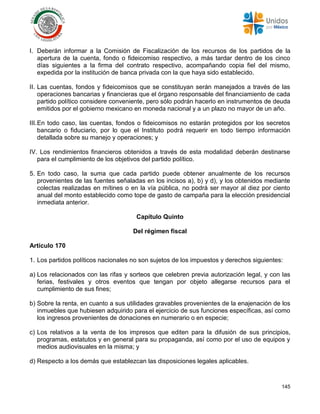 145
I. Deberán informar a la Comisión de Fiscalización de los recursos de los partidos de la
apertura de la cuenta, fondo o fideicomiso respectivo, a más tardar dentro de los cinco
días siguientes a la firma del contrato respectivo, acompañando copia fiel del mismo,
expedida por la institución de banca privada con la que haya sido establecido.
II. Las cuentas, fondos y fideicomisos que se constituyan serán manejados a través de las
operaciones bancarias y financieras que el órgano responsable del financiamiento de cada
partido político considere conveniente, pero sólo podrán hacerlo en instrumentos de deuda
emitidos por el gobierno mexicano en moneda nacional y a un plazo no mayor de un año.
III.En todo caso, las cuentas, fondos o fideicomisos no estarán protegidos por los secretos
bancario o fiduciario, por lo que el Instituto podrá requerir en todo tiempo información
detallada sobre su manejo y operaciones; y
IV. Los rendimientos financieros obtenidos a través de esta modalidad deberán destinarse
para el cumplimiento de los objetivos del partido político.
5. En todo caso, la suma que cada partido puede obtener anualmente de los recursos
provenientes de las fuentes señaladas en los incisos a), b) y d), y los obtenidos mediante
colectas realizadas en mítines o en la vía pública, no podrá ser mayor al diez por ciento
anual del monto establecido como tope de gasto de campaña para la elección presidencial
inmediata anterior.
Capítulo Quinto
Del régimen fiscal
Artículo 170
1. Los partidos políticos nacionales no son sujetos de los impuestos y derechos siguientes:
a) Los relacionados con las rifas y sorteos que celebren previa autorización legal, y con las
ferias, festivales y otros eventos que tengan por objeto allegarse recursos para el
cumplimiento de sus fines;
b) Sobre la renta, en cuanto a sus utilidades gravables provenientes de la enajenación de los
inmuebles que hubiesen adquirido para el ejercicio de sus funciones específicas, así como
los ingresos provenientes de donaciones en numerario o en especie;
c) Los relativos a la venta de los impresos que editen para la difusión de sus principios,
programas, estatutos y en general para su propaganda, así como por el uso de equipos y
medios audiovisuales en la misma; y
d) Respecto a los demás que establezcan las disposiciones legales aplicables.
 