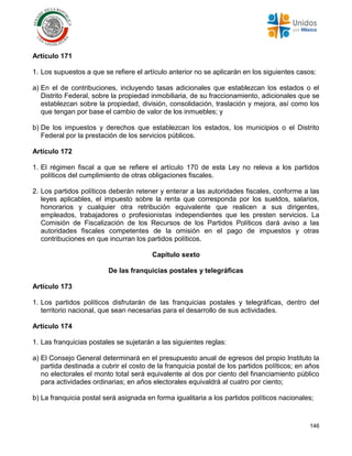 146
Artículo 171
1. Los supuestos a que se refiere el artículo anterior no se aplicarán en los siguientes casos:
a) En el de contribuciones, incluyendo tasas adicionales que establezcan los estados o el
Distrito Federal, sobre la propiedad inmobiliaria, de su fraccionamiento, adicionales que se
establezcan sobre la propiedad, división, consolidación, traslación y mejora, así como los
que tengan por base el cambio de valor de los inmuebles; y
b) De los impuestos y derechos que establezcan los estados, los municipios o el Distrito
Federal por la prestación de los servicios públicos.
Artículo 172
1. El régimen fiscal a que se refiere el artículo 170 de esta Ley no releva a los partidos
políticos del cumplimiento de otras obligaciones fiscales.
2. Los partidos políticos deberán retener y enterar a las autoridades fiscales, conforme a las
leyes aplicables, el impuesto sobre la renta que corresponda por los sueldos, salarios,
honorarios y cualquier otra retribución equivalente que realicen a sus dirigentes,
empleados, trabajadores o profesionistas independientes que les presten servicios. La
Comisión de Fiscalización de los Recursos de los Partidos Políticos dará aviso a las
autoridades fiscales competentes de la omisión en el pago de impuestos y otras
contribuciones en que incurran los partidos políticos.
Capítulo sexto
De las franquicias postales y telegráficas
Artículo 173
1. Los partidos políticos disfrutarán de las franquicias postales y telegráficas, dentro del
territorio nacional, que sean necesarias para el desarrollo de sus actividades.
Artículo 174
1. Las franquicias postales se sujetarán a las siguientes reglas:
a) El Consejo General determinará en el presupuesto anual de egresos del propio Instituto la
partida destinada a cubrir el costo de la franquicia postal de los partidos políticos; en años
no electorales el monto total será equivalente al dos por ciento del financiamiento público
para actividades ordinarias; en años electorales equivaldrá al cuatro por ciento;
b) La franquicia postal será asignada en forma igualitaria a los partidos políticos nacionales;
 