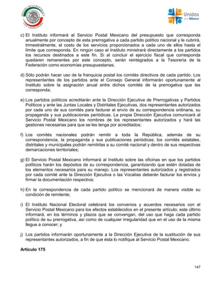 147
c) El Instituto informará al Servicio Postal Mexicano del presupuesto que corresponda
anualmente por concepto de esta prerrogativa a cada partido político nacional y le cubrirá,
trimestralmente, el costo de los servicios proporcionados a cada uno de ellos hasta el
límite que corresponda. En ningún caso el Instituto ministrará directamente a los partidos
los recursos destinados a este fin. Si al concluir el ejercicio fiscal que corresponda
quedaren remanentes por este concepto, serán reintegrados a la Tesorería de la
Federación como economías presupuestarias;
d) Sólo podrán hacer uso de la franquicia postal los comités directivos de cada partido. Los
representantes de los partidos ante el Consejo General informarán oportunamente al
Instituto sobre la asignación anual entre dichos comités de la prerrogativa que les
corresponda;
e) Los partidos políticos acreditarán ante la Dirección Ejecutiva de Prerrogativas y Partidos
Políticos y ante las Juntas Locales y Distritales Ejecutivas, dos representantes autorizados
por cada uno de sus comités para facturar el envío de su correspondencia ordinaria, su
propaganda y sus publicaciones periódicas. La propia Dirección Ejecutiva comunicará al
Servicio Postal Mexicano los nombres de los representantes autorizados y hará las
gestiones necesarias para que se les tenga por acreditados;
f) Los comités nacionales podrán remitir a toda la República, además de su
correspondencia, la propaganda y sus publicaciones periódicas; los comités estatales,
distritales y municipales podrán remitirlas a su comité nacional y dentro de sus respectivas
demarcaciones territoriales;
g) El Servicio Postal Mexicano informará al Instituto sobre las oficinas en que los partidos
políticos harán los depósitos de su correspondencia, garantizando que estén dotadas de
los elementos necesarios para su manejo. Los representantes autorizados y registrados
por cada comité ante la Dirección Ejecutiva o las Vocalías deberán facturar los envíos y
firmar la documentación respectiva;
h) En la correspondencia de cada partido político se mencionará de manera visible su
condición de remitente;
i) El Instituto Nacional Electoral celebrará los convenios y acuerdos necesarios con el
Servicio Postal Mexicano para los efectos establecidos en el presente artículo; este último
informará, en los términos y plazos que se convengan, del uso que haga cada partido
político de su prerrogativa, así como de cualquier irregularidad que en el uso de la misma
llegue a conocer; y
j) Los partidos informarán oportunamente a la Dirección Ejecutiva de la sustitución de sus
representantes autorizados, a fin de que ésta lo notifique al Servicio Postal Mexicano.
Artículo 175
 
