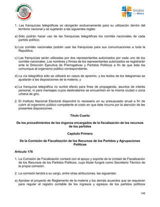 148
1. Las franquicias telegráficas se otorgarán exclusivamente para su utilización dentro del
territorio nacional y se sujetarán a las siguientes reglas:
a) Sólo podrán hacer uso de las franquicias telegráficas los comités nacionales de cada
partido político;
b) Los comités nacionales podrán usar las franquicias para sus comunicaciones a toda la
República;
c) Las franquicias serán utilizadas por dos representantes autorizados por cada uno de los
comités nacionales. Los nombres y firmas de los representantes autorizados se registrarán
ante la Dirección Ejecutiva de Prerrogativas y Partidos Políticos a fin de que ésta los
comunique al organismo público correspondiente;
d) La vía telegráfica sólo se utilizará en casos de apremio, y los textos de los telegramas se
ajustarán a las disposiciones de la materia; y
e) La franquicia telegráfica no surtirá efecto para fines de propaganda, asuntos de interés
personal, ni para mensajes cuyos destinatarios se encuentren en la misma ciudad o zona
urbana de giro.
2. El Instituto Nacional Electoral dispondrá lo necesario en su presupuesto anual a fin de
cubrir al organismo público competente el costo en que éste incurra por la atención de las
presentes disposiciones.
Título Cuarto
De los procedimientos de los órganos encargados de la fiscalización de los recursos
de los partidos
Capítulo Primero
De la Comisión de Fiscalización de los Recursos de los Partidos y Agrupaciones
Políticas
Artículo 176
1. La Comisión de Fiscalización contará con el apoyo y soporte de la Unidad de Fiscalización
de los Recursos de los Partidos Políticos, cuyo titular fungirá como Secretario Técnico de
la propia comisión.
2. La comisión tendrá a su cargo, entre otras atribuciones, las siguientes:
a) Aprobar el proyecto de Reglamento de la materia y los demás acuerdos que se requieran
para regular el registro contable de los ingresos y egresos de los partidos políticos
 