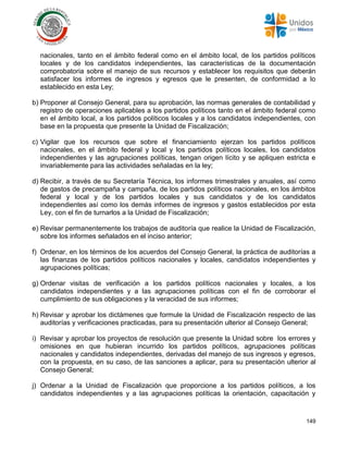 149
nacionales, tanto en el ámbito federal como en el ámbito local, de los partidos políticos
locales y de los candidatos independientes, las características de la documentación
comprobatoria sobre el manejo de sus recursos y establecer los requisitos que deberán
satisfacer los informes de ingresos y egresos que le presenten, de conformidad a lo
establecido en esta Ley;
b) Proponer al Consejo General, para su aprobación, las normas generales de contabilidad y
registro de operaciones aplicables a los partidos políticos tanto en el ámbito federal como
en el ámbito local, a los partidos políticos locales y a los candidatos independientes, con
base en la propuesta que presente la Unidad de Fiscalización;
c) Vigilar que los recursos que sobre el financiamiento ejerzan los partidos políticos
nacionales, en el ámbito federal y local y los partidos políticos locales, los candidatos
independientes y las agrupaciones políticas, tengan origen lícito y se apliquen estricta e
invariablemente para las actividades señaladas en la ley;
d) Recibir, a través de su Secretaría Técnica, los informes trimestrales y anuales, así como
de gastos de precampaña y campaña, de los partidos políticos nacionales, en los ámbitos
federal y local y de los partidos locales y sus candidatos y de los candidatos
independientes así como los demás informes de ingresos y gastos establecidos por esta
Ley, con el fin de turnarlos a la Unidad de Fiscalización;
e) Revisar permanentemente los trabajos de auditoría que realice la Unidad de Fiscalización,
sobre los informes señalados en el inciso anterior;
f) Ordenar, en los términos de los acuerdos del Consejo General, la práctica de auditorías a
las finanzas de los partidos políticos nacionales y locales, candidatos independientes y
agrupaciones políticas;
g) Ordenar visitas de verificación a los partidos políticos nacionales y locales, a los
candidatos independientes y a las agrupaciones políticas con el fin de corroborar el
cumplimiento de sus obligaciones y la veracidad de sus informes;
h) Revisar y aprobar los dictámenes que formule la Unidad de Fiscalización respecto de las
auditorías y verificaciones practicadas, para su presentación ulterior al Consejo General;
i) Revisar y aprobar los proyectos de resolución que presente la Unidad sobre los errores y
omisiones en que hubieran incurrido los partidos políticos, agrupaciones políticas
nacionales y candidatos independientes, derivadas del manejo de sus ingresos y egresos,
con la propuesta, en su caso, de las sanciones a aplicar, para su presentación ulterior al
Consejo General;
j) Ordenar a la Unidad de Fiscalización que proporcione a los partidos políticos, a los
candidatos independientes y a las agrupaciones políticas la orientación, capacitación y
 