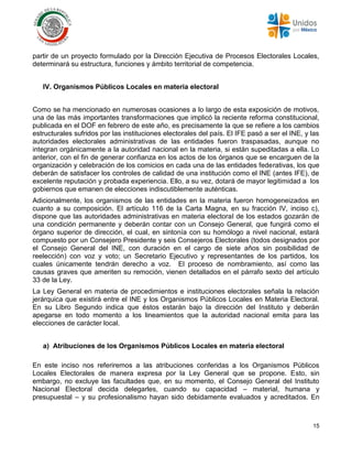 15
partir de un proyecto formulado por la Dirección Ejecutiva de Procesos Electorales Locales,
determinará su estructura, funciones y ámbito territorial de competencia.
IV. Organismos Públicos Locales en materia electoral
Como se ha mencionado en numerosas ocasiones a lo largo de esta exposición de motivos,
una de las más importantes transformaciones que implicó la reciente reforma constitucional,
publicada en el DOF en febrero de este año, es precisamente la que se refiere a los cambios
estructurales sufridos por las instituciones electorales del país. El IFE pasó a ser el INE, y las
autoridades electorales administrativas de las entidades fueron traspasadas, aunque no
integran orgánicamente a la autoridad nacional en la materia, si están supeditadas a ella. Lo
anterior, con el fin de generar confianza en los actos de los órganos que se encarguen de la
organización y celebración de los comicios en cada una de las entidades federativas, los que
deberán de satisfacer los controles de calidad de una institución como el INE (antes IFE), de
excelente reputación y probada experiencia. Ello, a su vez, dotará de mayor legitimidad a los
gobiernos que emanen de elecciones indiscutiblemente auténticas.
Adicionalmente, los organismos de las entidades en la materia fueron homogeneizados en
cuanto a su composición. El artículo 116 de la Carta Magna, en su fracción IV, inciso c),
dispone que las autoridades administrativas en materia electoral de los estados gozarán de
una condición permanente y deberán contar con un Consejo General, que fungirá como el
órgano superior de dirección, el cual, en sintonía con su homólogo a nivel nacional, estará
compuesto por un Consejero Presidente y seis Consejeros Electorales (todos designados por
el Consejo General del INE, con duración en el cargo de siete años sin posibilidad de
reelección) con voz y voto; un Secretario Ejecutivo y representantes de los partidos, los
cuales únicamente tendrán derecho a voz. El proceso de nombramiento, así como las
causas graves que ameriten su remoción, vienen detallados en el párrafo sexto del artículo
33 de la Ley.
La Ley General en materia de procedimientos e instituciones electorales señala la relación
jerárquica que existirá entre el INE y los Organismos Públicos Locales en Materia Electoral.
En su Libro Segundo indica que éstos estarán bajo la dirección del Instituto y deberán
apegarse en todo momento a los lineamientos que la autoridad nacional emita para las
elecciones de carácter local.
a) Atribuciones de los Organismos Públicos Locales en materia electoral
En este inciso nos referiremos a las atribuciones conferidas a los Organismos Públicos
Locales Electorales de manera expresa por la Ley General que se propone. Esto, sin
embargo, no excluye las facultades que, en su momento, el Consejo General del Instituto
Nacional Electoral decida delegarles, cuando su capacidad – material, humana y
presupuestal – y su profesionalismo hayan sido debidamente evaluados y acreditados. En
 