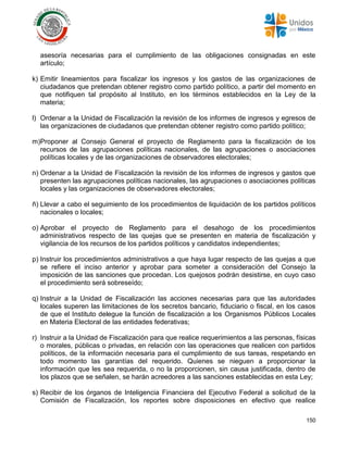 150
asesoría necesarias para el cumplimiento de las obligaciones consignadas en este
artículo;
k) Emitir lineamientos para fiscalizar los ingresos y los gastos de las organizaciones de
ciudadanos que pretendan obtener registro como partido político, a partir del momento en
que notifiquen tal propósito al Instituto, en los términos establecidos en la Ley de la
materia;
l) Ordenar a la Unidad de Fiscalización la revisión de los informes de ingresos y egresos de
las organizaciones de ciudadanos que pretendan obtener registro como partido político;
m)Proponer al Consejo General el proyecto de Reglamento para la fiscalización de los
recursos de las agrupaciones políticas nacionales, de las agrupaciones o asociaciones
políticas locales y de las organizaciones de observadores electorales;
n) Ordenar a la Unidad de Fiscalización la revisión de los informes de ingresos y gastos que
presenten las agrupaciones políticas nacionales, las agrupaciones o asociaciones políticas
locales y las organizaciones de observadores electorales;
ñ) Llevar a cabo el seguimiento de los procedimientos de liquidación de los partidos políticos
nacionales o locales;
o) Aprobar el proyecto de Reglamento para el desahogo de los procedimientos
administrativos respecto de las quejas que se presenten en materia de fiscalización y
vigilancia de los recursos de los partidos políticos y candidatos independientes;
p) Instruir los procedimientos administrativos a que haya lugar respecto de las quejas a que
se refiere el inciso anterior y aprobar para someter a consideración del Consejo la
imposición de las sanciones que procedan. Los quejosos podrán desistirse, en cuyo caso
el procedimiento será sobreseído;
q) Instruir a la Unidad de Fiscalización las acciones necesarias para que las autoridades
locales superen las limitaciones de los secretos bancario, fiduciario o fiscal, en los casos
de que el Instituto delegue la función de fiscalización a los Organismos Públicos Locales
en Materia Electoral de las entidades federativas;
r) Instruir a la Unidad de Fiscalización para que realice requerimientos a las personas, físicas
o morales, públicas o privadas, en relación con las operaciones que realicen con partidos
políticos, de la información necesaria para el cumplimiento de sus tareas, respetando en
todo momento las garantías del requerido. Quienes se nieguen a proporcionar la
información que les sea requerida, o no la proporcionen, sin causa justificada, dentro de
los plazos que se señalen, se harán acreedores a las sanciones establecidas en esta Ley;
s) Recibir de los órganos de Inteligencia Financiera del Ejecutivo Federal a solicitud de la
Comisión de Fiscalización, los reportes sobre disposiciones en efectivo que realice
 