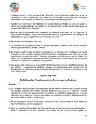 151
cualquier órgano o dependencia de la Federación, de las entidades federativas y de los
municipios durante cualquier proceso electoral, cuando tales operaciones se consideren
relevantes o inusuales de conformidad con los ordenamientos aplicables;
t) Aprobar los lineamientos homogéneos de contabilidad para todos los tipos de cargos a
elegir, los cuales deberán ser públicos y de acceso por medios electrónicos, para su
presentación al Consejo General;
u) Aprobar los lineamientos para asegurar la máxima publicidad de los registros y
movimientos contables, avisos previos de contratación y requerimientos de validación de
contrataciones, para su presentación al Consejo General; y
v) Las demás que le confiera esta Ley.
2. La comisión de consejeros, para su eficaz desempeño, podrá contar con el personal
técnico que autorice el Consejo General.
3. En el desempeño de sus facultades y atribuciones, la Comisión de Fiscalización no estará
limitada por los secretos bancario, fiscal o fiduciario establecidos por otras leyes. Las
autoridades competentes están obligadas a atender y resolver en un plazo máximo de
treinta días hábiles los requerimientos de información que en esas materias les presente la
Comisión, a través de la Unidad de Fiscalización.
4. Las quejas sobre el origen y la aplicación de los recursos derivados del financiamiento de
los partidos y agrupaciones políticas, deberán ser presentadas ante la Comisión de
Fiscalización a efecto de que la Unidad de Fiscalización las analice previamente a que
rinda su dictamen.
Capítulo Segundo
De la Unidad de Fiscalización de los Recursos de los Partidos
Artículo 177
1. La Unidad de Fiscalización de los Recursos de los Partidos Políticos es el órgano técnico
del Consejo General del Instituto Nacional Electoral que tiene a su cargo la revisión
integral de los informes que presenten los partidos y candidatos independientes respecto
del origen y monto de los recursos que reciban por cualquier modalidad de financiamiento,
así como sobre su destino y aplicación.
2. En el desempeño de sus facultades y atribuciones la Unidad tendrá el nivel jerárquico
equivalente al de Dirección Ejecutiva.
3. Para los efectos de la facultad del Consejo General a que hace referencia el Artículo 41,
Base V, Apartado B de la Constitución, la Unidad será el conducto para superar los
 