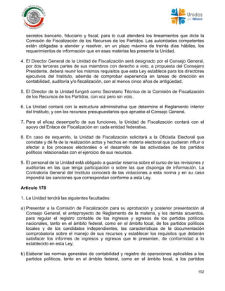 152
secretos bancario, fiduciario y fiscal, para lo cual atenderá los lineamientos que dicte la
Comisión de Fiscalización de los Recursos de los Partidos. Las autoridades competentes
están obligadas a atender y resolver, en un plazo máximo de treinta días hábiles, los
requerimientos de información que en esas materias les presente la Unidad.
4. El Director General de la Unidad de Fiscalización será designado por el Consejo General,
por dos terceras partes de sus miembros con derecho a voto, a propuesta del Consejero
Presidente, deberá reunir los mismos requisitos que esta Ley establece para los directores
ejecutivos del Instituto, además de comprobar experiencia en tareas de dirección en
contabilidad, auditoría y/o fiscalización, con al menos cinco años de antigüedad.
5. El Director de la Unidad fungirá como Secretario Técnico de la Comisión de Fiscalización
de los Recursos de los Partidos, con voz pero sin voto.
6. La Unidad contará con la estructura administrativa que determine el Reglamento Interior
del Instituto, y con los recursos presupuestarios que apruebe el Consejo General.
7. Para el eficaz desempeño de sus funciones, la Unidad de Fiscalización contará con el
apoyo del Enlace de Fiscalización en cada entidad federativa.
8. En caso de requerirlo, la Unidad de Fiscalización solicitará a la Oficialía Electoral que
constate y dé fe de la realización actos y hechos en materia electoral que pudieran influir o
afectar a los procesos electorales o el desarrollo de las actividades de los partidos
políticos relacionadas con el ejercicio de sus recursos.
9. El personal de la Unidad está obligado a guardar reserva sobre el curso de las revisiones y
auditorías en las que tenga participación o sobre las que disponga de información. La
Contraloría General del Instituto conocerá de las violaciones a esta norma y en su caso
impondrá las sanciones que correspondan conforme a esta Ley.
Artículo 178
1. La Unidad tendrá las siguientes facultades:
a) Presentar a la Comisión de Fiscalización para su aprobación y posterior presentación al
Consejo General, el anteproyecto de Reglamento de la materia, y los demás acuerdos,
para regular el registro contable de los ingresos y egresos de los partidos políticos
nacionales, tanto en el ámbito federal, como en el ámbito local, de los partidos políticos
locales y de los candidatos independientes, las características de la documentación
comprobatoria sobre el manejo de sus recursos y establecer los requisitos que deberán
satisfacer los informes de ingresos y egresos que le presenten, de conformidad a lo
establecido en esta Ley;
b) Elaborar las normas generales de contabilidad y registro de operaciones aplicables a los
partidos políticos, tanto en el ámbito federal, como en el ámbito local, a los partidos
 