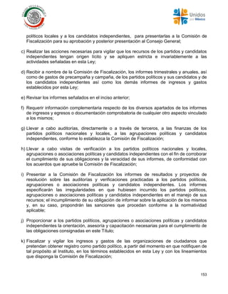 153
políticos locales y a los candidatos independientes, para presentarlas a la Comisión de
Fiscalización para su aprobación y posterior presentación al Consejo General;
c) Realizar las acciones necesarias para vigilar que los recursos de los partidos y candidatos
independientes tengan origen lícito y se apliquen estricta e invariablemente a las
actividades señaladas en esta Ley;
d) Recibir a nombre de la Comisión de Fiscalización, los informes trimestrales y anuales, así
como de gastos de precampaña y campaña, de los partidos políticos y sus candidatos y de
los candidatos independientes así como los demás informes de ingresos y gastos
establecidos por esta Ley;
e) Revisar los informes señalados en el inciso anterior;
f) Requerir información complementaria respecto de los diversos apartados de los informes
de ingresos y egresos o documentación comprobatoria de cualquier otro aspecto vinculado
a los mismos;
g) Llevar a cabo auditorías, directamente o a través de terceros, a las finanzas de los
partidos políticos nacionales y locales, a las agrupaciones políticas y candidatos
independientes, conforme lo establezca la Comisión de Fiscalización;
h) Llevar a cabo visitas de verificación a los partidos políticos nacionales y locales,
agrupaciones o asociaciones políticas y candidatos independientes con el fin de corroborar
el cumplimiento de sus obligaciones y la veracidad de sus informes, de conformidad con
los acuerdos que apruebe la Comisión de Fiscalización;
i) Presentar a la Comisión de Fiscalización los informes de resultados y proyectos de
resolución sobre las auditorías y verificaciones practicadas a los partidos políticos,
agrupaciones o asociaciones políticas y candidatos independientes. Los informes
especificarán las irregularidades en que hubiesen incurrido los partidos políticos,
agrupaciones o asociaciones políticas y candidatos independientes en el manejo de sus
recursos; el incumplimiento de su obligación de informar sobre la aplicación de los mismos
y, en su caso, propondrán las sanciones que procedan conforme a la normatividad
aplicable;
j) Proporcionar a los partidos políticos, agrupaciones o asociaciones políticas y candidatos
independientes la orientación, asesoría y capacitación necesarias para el cumplimiento de
las obligaciones consignadas en este Título;
k) Fiscalizar y vigilar los ingresos y gastos de las organizaciones de ciudadanos que
pretendan obtener registro como partido político, a partir del momento en que notifiquen de
tal propósito al Instituto, en los términos establecidos en esta Ley y con los lineamientos
que disponga la Comisión de Fiscalización;
 