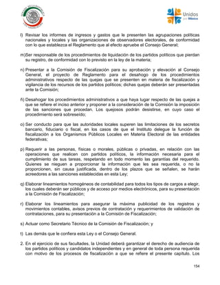 154
l) Revisar los informes de ingresos y gastos que le presenten las agrupaciones políticas
nacionales y locales y las organizaciones de observadores electorales, de conformidad
con lo que establezca el Reglamento que al efecto apruebe el Consejo General;
m)Ser responsable de los procedimientos de liquidación de los partidos políticos que pierdan
su registro, de conformidad con lo previsto en la ley de la materia;
n) Presentar a la Comisión de Fiscalización para su aprobación y elevación al Consejo
General, el proyecto de Reglamento para el desahogo de los procedimientos
administrativos respecto de las quejas que se presenten en materia de fiscalización y
vigilancia de los recursos de los partidos políticos; dichas quejas deberán ser presentadas
ante la Comisión;
ñ) Desahogar los procedimientos administrativos a que haya lugar respecto de las quejas a
que se refiere el inciso anterior y proponer a la consideración de la Comisión la imposición
de las sanciones que procedan. Los quejosos podrán desistirse, en cuyo caso el
procedimiento será sobreseído;
o) Ser conducto para que las autoridades locales superen las limitaciones de los secretos
bancario, fiduciario o fiscal, en los casos de que el Instituto delegue la función de
fiscalización a los Organismos Públicos Locales en Materia Electoral de las entidades
federativas;
p) Requerir a las personas, físicas o morales, públicas o privadas, en relación con las
operaciones que realicen con partidos políticos, la información necesaria para el
cumplimiento de sus tareas, respetando en todo momento las garantías del requerido.
Quienes se nieguen a proporcionar la información que les sea requerida, o no la
proporcionen, sin causa justificada, dentro de los plazos que se señalen, se harán
acreedores a las sanciones establecidas en esta Ley;
q) Elaborar lineamientos homogéneos de contabilidad para todos los tipos de cargos a elegir,
los cuales deberán ser públicos y de acceso por medios electrónicos, para su presentación
a la Comisión de Fiscalización;
r) Elaborar los lineamientos para asegurar la máxima publicidad de los registros y
movimientos contables, avisos previos de contratación y requerimientos de validación de
contrataciones, para su presentación a la Comisión de Fiscalización;
s) Actuar como Secretario Técnico de la Comisión de Fiscalización; y
t) Las demás que le confiera esta Ley o el Consejo General.
2. En el ejercicio de sus facultades, la Unidad deberá garantizar el derecho de audiencia de
los partidos políticos y candidatos independientes y en general de toda persona requerida
con motivo de los procesos de fiscalización a que se refiere el presente capítulo. Los
 