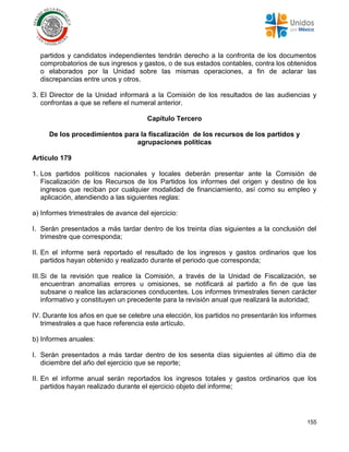 155
partidos y candidatos independientes tendrán derecho a la confronta de los documentos
comprobatorios de sus ingresos y gastos, o de sus estados contables, contra los obtenidos
o elaborados por la Unidad sobre las mismas operaciones, a fin de aclarar las
discrepancias entre unos y otros.
3. El Director de la Unidad informará a la Comisión de los resultados de las audiencias y
confrontas a que se refiere el numeral anterior.
Capítulo Tercero
De los procedimientos para la fiscalización de los recursos de los partidos y
agrupaciones políticas
Artículo 179
1. Los partidos políticos nacionales y locales deberán presentar ante la Comisión de
Fiscalización de los Recursos de los Partidos los informes del origen y destino de los
ingresos que reciban por cualquier modalidad de financiamiento, así como su empleo y
aplicación, atendiendo a las siguientes reglas:
a) Informes trimestrales de avance del ejercicio:
I. Serán presentados a más tardar dentro de los treinta días siguientes a la conclusión del
trimestre que corresponda;
II. En el informe será reportado el resultado de los ingresos y gastos ordinarios que los
partidos hayan obtenido y realizado durante el periodo que corresponda;
III.Si de la revisión que realice la Comisión, a través de la Unidad de Fiscalización, se
encuentran anomalías errores u omisiones, se notificará al partido a fin de que las
subsane o realice las aclaraciones conducentes. Los informes trimestrales tienen carácter
informativo y constituyen un precedente para la revisión anual que realizará la autoridad;
IV. Durante los años en que se celebre una elección, los partidos no presentarán los informes
trimestrales a que hace referencia este artículo.
b) Informes anuales:
I. Serán presentados a más tardar dentro de los sesenta días siguientes al último día de
diciembre del año del ejercicio que se reporte;
II. En el informe anual serán reportados los ingresos totales y gastos ordinarios que los
partidos hayan realizado durante el ejercicio objeto del informe;
 